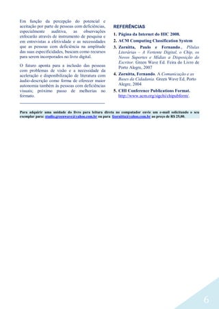 6
Em função da percepção do potencial e
aceitação por parte de pessoas com deficiências,
especialmente auditiva, as observações
enfocarão através de instrumento de pesquisa e
em entrevistas a efetividade e as necessidades
que as pessoas com deficiência na amplitude
das suas especificidades, buscam como recursos
para serem incorporados no livro digital.
O futuro aponta para a inclusão das pessoas
com problemas de visão e a necessidade da
aceleração e disponibilização de literatura com
áudio-descrição como forma de oferecer maior
autonomia também às pessoas com deficiências
visuais; próximo passo de melhorias no
formato.
REFERÊNCIAS
1. Página da Internet do HIC 2008.
2. ACM Computing Classification System
3. Zornitta, Paulo e Fernando., Pílulas
Literárias – A Vertente Digital, o Chip, os
Novos Suportes e Mídias a Disposição do
Escritor. Green Wave Ed. Feira do Livro de
Porto Alegre, 2007
4. Zornitta, Fernando. A Comunicação e as
Bases da Cidadania. Green Wave Ed. Porto
Alegre, 2004
5. CHI Conference Publications Format.
http://www.acm.org/sigchi/chipubform/.
____________________________________________________
Para adquirir uma unidade do livro para leitura direta no computador envie um e-mail solicitando o seu
exemplar para: studio.greenwave@yahoo.com.br ou para fzornitta@yahoo.com.br ao preço de R$ 25,00.
 