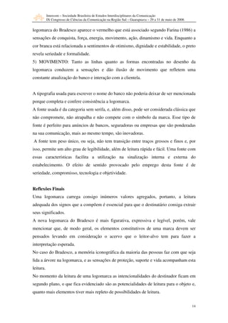 Intercom – Sociedade Brasileira de Estudos Interdisciplinares da Comunicação
           IX Congresso de Ciências da Comunicação na Região Sul – Guarapuava – 29 a 31 de maio de 2008.


logomarca do Bradesco aparece o vermelho que está associado segundo Farina (1986) a
sensações de conquista, força, energia, movimento, ação, dinamismo e vida. Enquanto a
cor branca está relacionada a sentimentos de otimismo, dignidade e estabilidade, o preto
revela seriedade e formalidade.
5) MOVIMENTO: Tanto as linhas quanto as formas encontradas no desenho da
logomarca conduzem a sensações e dão ilusão de movimento que refletem uma
constante atualização do banco e interação com a clientela.


A tipografia usada para escrever o nome do banco não poderia deixar de ser mencionada
porque completa e confere consistência a logomarca.
A fonte usada é da categoria sem serifa, e, além disso, pode ser considerada clássica que
não compromete, não atrapalha e não compete com o símbolo da marca. Esse tipo de
fonte é perfeito para anúncios de bancos, seguradoras ou empresas que são ponderadas
na sua comunicação, mais ao mesmo tempo, são inovadoras.
A fonte tem peso único, ou seja, não tem transição entre traços grossos e finos e, por
isso, permite um alto grau de legibilidade, além de leitura rápida e fácil. Uma fonte com
essas características facilita a utilização na sinalização interna e externa do
estabelecimento. O efeito de sentido provocado pelo emprego desta fonte é de
seriedade, compromisso, tecnologia e objetividade.


Reflexões Finais
Uma logomarca carrega consigo inúmeros valores agregados, portanto, a leitura
adequada dos signos que a compõem é essencial para que o destinatário consiga extrair
seus significados.
A nova logomarca do Bradesco é mais figurativa, expressiva e legível, porém, vale
mencionar que, de modo geral, os elementos constitutivos de uma marca devem ser
pensados levando em consideração o acervo que o leitor-alvo tem para fazer a
interpretação esperada.
No caso do Bradesco, a memória iconográfica da maioria das pessoas faz com que seja
lida a árvore na logomarca, e as sensações de proteção, suporte e vida acompanham esta
leitura.
No momento da leitura de uma logomarca as intencionalidades do destinador ficam em
segundo plano, o que fica evidenciado são as potencialidades de leitura para o objeto e,
quanto mais elementos tiver mais repleto de possibilidades de leitura.


                                                                                                           14
 