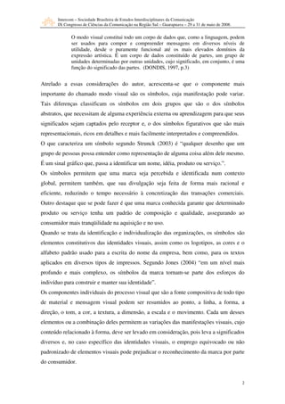 Intercom – Sociedade Brasileira de Estudos Interdisciplinares da Comunicação
       IX Congresso de Ciências da Comunicação na Região Sul – Guarapuava – 29 a 31 de maio de 2008.

              O modo visual constitui todo um corpo de dados que, como a linguagem, podem
              ser usados para compor e compreender mensagens em diversos níveis de
              utilidade, desde o puramente funcional até os mais elevados domínios da
              expressão artística. É um corpo de dados constituído de partes, um grupo de
              unidades determinadas por outras unidades, cujo significado, em conjunto, é uma
              função do significado das partes. (DONDIS, 1997, p.3)


Atrelado a essas considerações do autor, acrescenta-se que o componente mais
importante do chamado modo visual são os símbolos, cuja manifestação pode variar.
Tais diferenças classificam os símbolos em dois grupos que são o dos símbolos
abstratos, que necessitam de alguma experiência externa ou aprendizagem para que seus
significados sejam captados pelo receptor e, o dos símbolos figurativos que são mais
representacionais, ricos em detalhes e mais facilmente interpretados e compreendidos.
O que caracteriza um símbolo segundo Strunck (2003) é “qualquer desenho que um
grupo de pessoas possa entender como representação de alguma coisa além dele mesmo.
É um sinal gráfico que, passa a identificar um nome, idéia, produto ou serviço.”.
Os símbolos permitem que uma marca seja percebida e identificada num contexto
global, permitem também, que sua divulgação seja feita de forma mais racional e
eficiente, reduzindo o tempo necessário à concretização das transações comerciais.
Outro destaque que se pode fazer é que uma marca conhecida garante que determinado
produto ou serviço tenha um padrão de composição e qualidade, assegurando ao
consumidor mais tranqüilidade na aquisição e no uso.
Quando se trata da identificação e individualização das organizações, os símbolos são
elementos constitutivos das identidades visuais, assim como os logotipos, as cores e o
alfabeto padrão usado para a escrita do nome da empresa, bem como, para os textos
aplicados em diversos tipos de impressos. Segundo Jones (2004) “em um nível mais
profundo e mais complexo, os símbolos da marca tornam-se parte dos esforços do
indivíduo para construir e manter sua identidade”.
Os componentes individuais do processo visual que são a fonte compositiva de todo tipo
de material e mensagem visual podem ser resumidos ao ponto, a linha, a forma, a
direção, o tom, a cor, a textura, a dimensão, a escala e o movimento. Cada um desses
elementos ou a combinação deles permitem as variações das manifestações visuais, cujo
conteúdo relacionado à forma, deve ser levado em consideração, pois leva a significados
diversos e, no caso específico das identidades visuais, o emprego equivocado ou não
padronizado de elementos visuais pode prejudicar o reconhecimento da marca por parte
do consumidor.


                                                                                                       2
 
