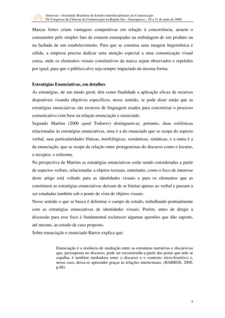 Intercom – Sociedade Brasileira de Estudos Interdisciplinares da Comunicação
       IX Congresso de Ciências da Comunicação na Região Sul – Guarapuava – 29 a 31 de maio de 2008.


Marcas fortes criam vantagens competitivas em relação à concorrência, atraem o
consumidor pelo simples fato de estarem estampadas na embalagem de um produto ou
na fachada de um estabelecimento. Para que se construa uma imagem hegemônica e
sólida, a empresa precisa dedicar uma atenção especial a uma comunicação visual
coesa, onde os elementos visuais constitutivos da marca sejam observados e repetidos
por igual, para que o público-alvo seja sempre impactado da mesma forma.


Estratégias Enunciativas, em detalhes
As estratégias, de um modo geral, têm como finalidade a aplicação eficaz de recursos
disponíveis visando objetivos específicos, nesse sentido, se pode dizer então que as
estratégias enunciativas são recursos de linguagem usados para concretizar o processo
comunicativo com base na relação enunciação e enunciado.
Segundo Martins (2000 apud Todorov) distinguem-se, portanto, duas estilísticas
relacionadas às estratégias enunciativas, uma é a do enunciado que se ocupa do aspecto
verbal, suas particularidades fônicas, morfológicas, semânticas, sintáticas, e a outra é a
da enunciação, que se ocupa da relação entre protagonistas do discurso como o locutor,
o receptor, o referente.
Na perspectiva de Martins as estratégias enunciativas estão sendo consideradas a partir
de aspectos verbais, relacionadas a objetos textuais, entretanto, como o foco de interesse
deste artigo está voltado para as identidades visuais e para os elementos que as
constituem as estratégias enunciativas deixam de se limitar apenas ao verbal e passam a
ser estudadas também sob o ponto de vista de objetos visuais.
Nesse sentido o que se busca é delimitar o campo de estudo, trabalhando pontualmente
com as estratégias enunciativas de identidades visuais. Porém, antes de dirigir a
discussão para esse foco é fundamental esclarecer algumas questões que dão suporte,
até mesmo, ao estudo de caso proposto.
Sobre enunciação e enunciado Barros explica que:


              Enunciação é a instância de mediação entre as estruturas narrativas e discursivas
              que, pressuposta no discurso, pode ser reconstruída a partir das pistas que nele se
              espalha; é também mediadora entre o discurso e o contexto sócio-histórico e,
              nesse caso, deixa-se apreender graças às relações intertextuais. (BARROS, 2000,
              p.86)




                                                                                                       4
 