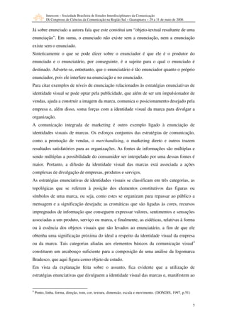 Intercom – Sociedade Brasileira de Estudos Interdisciplinares da Comunicação
           IX Congresso de Ciências da Comunicação na Região Sul – Guarapuava – 29 a 31 de maio de 2008.


Já sobre enunciado a autora fala que este constitui um “objeto-textual resultante de uma
enunciação”. Em suma, o enunciado não existe sem a enunciação, nem a enunciação
existe sem o enunciado.
Sinteticamente o que se pode dizer sobre o enunciador é que ele é o produtor do
enunciado e o enunciatário, por conseguinte, é o sujeito para o qual o enunciado é
destinado. Adverte-se, entretanto, que o enunciatário é tão enunciador quanto o próprio
enunciador, pois ele interfere na enunciação e no enunciado.
Para citar exemplos de níveis de enunciação relacionados às estratégias enunciativas de
identidade visual se pode optar pela publicidade, que além de ser um impulsionador de
vendas, ajuda a construir a imagem da marca, comunica o posicionamento desejado pela
empresa e, além disso, soma forças com a identidade visual da marca para divulgar a
organização.
A comunicação integrada de marketing é outro exemplo ligado à enunciação de
identidades visuais de marcas. Os esforços conjuntos das estratégias de comunicação,
como a promoção de vendas, o merchandising, o marketing direto e outros trazem
resultados satisfatórios para as organizações. As fontes de informações são múltiplas e
sendo múltiplas a possibilidade do consumidor ser interpelado por uma dessas fontes é
maior. Portanto, a difusão da identidade visual das marcas está associada a ações
complexas de divulgação de empresas, produtos e serviços.
As estratégias enunciativas de identidades visuais se classificam em três categorias, as
topológicas que se referem à posição dos elementos constitutivos das figuras ou
símbolos de uma marca, ou seja, como estes se organizam para repassar ao público a
mensagem e a significação desejada; as cromáticas que são ligadas às cores, recursos
impregnados de informação que conseguem expressar valores, sentimentos e sensações
associadas a um produto, serviço ou marca, e finalmente, as eidéticas, relativas à forma
ou à essência dos objetos visuais que são levados ao enunciatário, a fim de que ele
obtenha uma significação próxima do ideal a respeito da identidade visual da empresa
ou da marca. Tais categorias aliadas aos elementos básicos da comunicação visual4
constituem um arcabouço suficiente para a composição de uma análise da logomarca
Bradesco, que aqui figura como objeto de estudo.
Em vista da explanação feita sobre o assunto, fica evidente que a utilização de
estratégias enunciativas que divulguem a identidade visual das marcas e, manifestem ao


4
    Ponto, linha, forma, direção, tom, cor, textura, dimensão, escala e movimento. (DONDIS, 1997, p.51)


                                                                                                           5
 