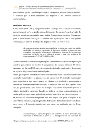 Intercom – Sociedade Brasileira de Estudos Interdisciplinares da Comunicação
           IX Congresso de Ciências da Comunicação na Região Sul – Guarapuava – 29 a 31 de maio de 2008.


enunciatário o que foi concebido pela empresa ou organização como imagem desejada,
é essencial para o bom andamento dos negócios e das relações comerciais
empresa/cliente,


O esquema narrativo
Como afirma Floch (1993), o esquema narrativo é o “lugar onde se cruzam os diferentes
percursos narrativos5 e se produz um desdobramento dos mesmos”. A observação do
esquema narrativo como modelo para a análise de enunciados narrativos é importante
para o entendimento das ações e relações das organizações com a sua própria
comunicação, e também, da relação das empresas com o seu público-alvo.


                  O esquema narrativo permite com freqüência, organizar os efeitos de sentido
                  produzidos por logotipos ou projetos de logotipos, bancários e financeiros, por
                  exemplo, e mostrar assim até que ponto um logotipo é um relato da empresa – um
                  relato que privilegia, por seus efeitos de sentido – uma certa seqüência do
                  esquema narrativo”. (FLOCH, 1993, p. 81)


A análise de enunciados narrativos pressupõe o conhecimento dos níveis de organização
narrativa que auxiliam no trabalho de compreensão do esquema narrativo. Os níveis
apontados por Barros (2000) são o do percurso do destinador-manipulador, do percurso
do sujeito e do percurso do destinador-julgador.
Para o que se propõe neste trabalho limita-se a mencionar o que a autora descreve como
destinador-manipulador e o percurso que ele desenvolve. O destinador-manipulador
tanto determina os que valores devem ser visados pelo destinatário, quanto dota o
destinatário de valores modais necessários à execução de uma ação. Isso significa dizer
que, no que se refere a uma marca, por exemplo, o destinador-manipulador provoca e
seduz o destinatário à execução da ação que pode se converter no entendimento e na
aceitação dessa marca para a aquisição de produtos ou serviços por ela representados.
O percurso do destinador-manipulador tem duas etapas, das quais se registra a de
competência semântica, cuja relação entre destinador e destinatário envolve um fazer-
crer, isto é, o destinatário necessita crer nos valores do destinador para se deixar
manipular.


                  Na manipulação, o destinador propõe um contrato e exerce a persuasão para
                  convencer o destinatário a aceitá-lo. O fazer-persuasivo ou fazer-crer do

5
    Seqüência de programas narrativos relacionados por pressuposição. (BARROS, 2000, p. 26)


                                                                                                           6
 