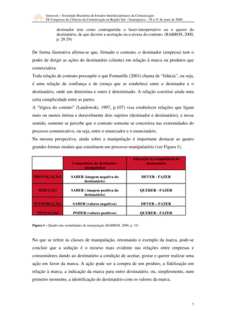 Intercom – Sociedade Brasileira de Estudos Interdisciplinares da Comunicação
         IX Congresso de Ciências da Comunicação na Região Sul – Guarapuava – 29 a 31 de maio de 2008.

                destinador tem como contrapartida o fazer-interpretativo ou o querer do
                destinatário, de que decorre a aceitação ou a recusa do contrato. (BARROS, 2000,
                p. 28-29)


De forma ilustrativa afirma-se que, firmado o contrato, o destinador (empresa) tem o
poder de dirigir as ações do destinatário (cliente) em relação à marca ou produtos que
comercializa.
Toda relação de contrato pressupõe o que Fontanille (2001) chama de “fidúcia”, ou seja,
é uma relação de confiança e de crença que se estabelece entre o destinador e o
destinatário, onde um determina e outro é determinado. A relação constitui ainda uma
certa cumplicidade entre as partes.
A “lógica do contato” (Landowski, 1997, p.107) visa estabelecer relações que ligam
mais ou menos íntima e duravelmente dois sujeitos (destinador e destinatário), e nesse
sentido, somente se percebe que o contrato somente se concretiza nas extremidades do
processo comunicativo, ou seja, entre o enunciador e o enunciatário.
Na mesma perspectiva, ainda sobre a manipulação é importante destacar as quatro
grandes formas modais que constituem um processo manipulatório (ver Figura 1).

                                                                   Alteração na competência do
                          Competência do destinador-                       destinatário
                                manipulador

PROVOCAÇÃO               SABER (imagem negativa do                       DEVER - FAZER
                               destinatário)

   SEDUÇÃO                SABER ( imagem positiva do                     QUERER - FAZER
                                destinatário)

 INTIMIDAÇÃO               SABER (valores negativos)                     DEVER – FAZER

  TENTAÇÃO                 PODER (valores positivos)                     QUERER - FAZER


Figura 1 – Quadro das modalidades de manipulação (BARROS, 2000, p. 33)



No que se refere às classes de manipulação, retomando o exemplo da marca, pode-se
concluir que a sedução é o recurso mais evidente nas relações entre empresas e
consumidores dando ao destinatário a condição de aceitar, gostar e querer realizar uma
ação em favor da marca. A ação pode ser a compra de um produto, a fidelização em
relação à marca, a indicação da marca para outro destinatário, ou, simplesmente, num
primeiro momento, a identificação do destinatário com os valores da marca.




                                                                                                         7
 