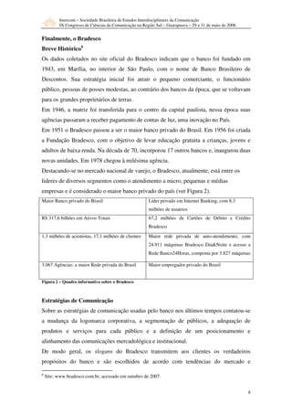 Intercom – Sociedade Brasileira de Estudos Interdisciplinares da Comunicação
           IX Congresso de Ciências da Comunicação na Região Sul – Guarapuava – 29 a 31 de maio de 2008.


Finalmente, o Bradesco
Breve Histórico6
Os dados coletados no site oficial do Bradesco indicam que o banco foi fundado em
1943, em Marília, no interior de São Paulo, com o nome de Banco Brasileiro de
Descontos. Sua estratégia inicial foi atrair o pequeno comerciante, o funcionário
público, pessoas de posses modestas, ao contrário dos bancos da época, que se voltavam
para os grandes proprietários de terras.
Em 1946, a matriz foi transferida para o centro da capital paulista, nessa época suas
agências passaram a receber pagamento de contas de luz, uma inovação no País.
Em 1951 o Bradesco passou a ser o maior banco privado do Brasil. Em 1956 foi criada
a Fundação Bradesco, com o objetivo de levar educação gratuita a crianças, jovens e
adultos de baixa renda. Na década de 70, incorporou 17 outros bancos e, inaugurou duas
novas unidades. Em 1978 chegou à milésima agência.
Destacando-se no mercado nacional de varejo, o Bradesco, atualmente, está entre os
lideres de diversos segmentos como o atendimento a micro, pequenas e médias
empresas e é considerado o maior banco privado do país (ver Figura 2).
Maior Banco privado do Brasil                            Líder privado em Internet Banking, com 8,3
                                                         milhões de usuários
R$ 317,6 bilhões em Ativos Totais                        67,2 milhões de Cartões de Débito e Crédito
                                                         Bradesco
1,3 milhões de acionistas, 17,1 milhões de clientes      Maior rede privada de auto-atendimento, com
                                                         24.911 máquinas Bradesco Dia&Noite e acesso a
                                                         Rede Banco24Horas, composta por 3.827 máquinas

3.067 Agências: a maior Rede privada do Brasil           Maior empregador privado do Brasil


Figura 2 – Quadro informativo sobre o Bradesco



Estratégias de Comunicação
Sobre as estratégias de comunicação usadas pelo banco nos últimos tempos contatou-se
a mudança da logomarca corporativa, a segmentação de públicos, a adequação de
produtos e serviços para cada público e a definição de um posicionamento e
alinhamento das comunicações mercadológica e institucional.
De modo geral, os slogans do Bradesco transmitem aos clientes os verdadeiros
propósitos do banco e são escolhidos de acordo com tendências do mercado e

6
    Site: www.bradesco.com.br, acessado em outubro de 2007.


                                                                                                           8
 