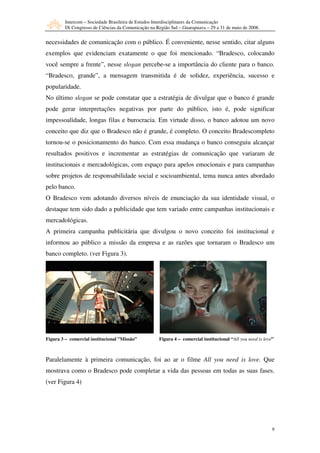 Intercom – Sociedade Brasileira de Estudos Interdisciplinares da Comunicação
         IX Congresso de Ciências da Comunicação na Região Sul – Guarapuava – 29 a 31 de maio de 2008.


necessidades de comunicação com o público. É conveniente, nesse sentido, citar alguns
exemplos que evidenciam exatamente o que foi mencionado. “Bradesco, colocando
você sempre a frente”, nesse slogan percebe-se a importância do cliente para o banco.
“Bradesco, grande”, a mensagem transmitida é de solidez, experiência, sucesso e
popularidade.
No último slogan se pode constatar que a estratégia de divulgar que o banco é grande
pode gerar interpretações negativas por parte do público, isto é, pode significar
impessoalidade, longas filas e burocracia. Em virtude disso, o banco adotou um novo
conceito que diz que o Bradesco não é grande, é completo. O conceito Bradescompleto
tornou-se o posicionamento do banco. Com essa mudança o banco conseguiu alcançar
resultados positivos e incrementar as estratégias de comunicação que variaram de
institucionais e mercadológicas, com espaço para apelos emocionais e para campanhas
sobre projetos de responsabilidade social e socioambiental, tema nunca antes abordado
pelo banco.
O Bradesco vem adotando diversos níveis de enunciação da sua identidade visual, o
destaque tem sido dado a publicidade que tem variado entre campanhas institucionais e
mercadológicas.
A primeira campanha publicitária que divulgou o novo conceito foi institucional e
informou ao público a missão da empresa e as razões que tornaram o Bradesco um
banco completo. (ver Figura 3).




Figura 3 – comercial institucional ”Missão”           Figura 4 – comercial institucional “All you need is love”



Paralelamente à primeira comunicação, foi ao ar o filme All you need is love. Que
mostrava como o Bradesco pode completar a vida das pessoas em todas as suas fases.
(ver Figura 4)




                                                                                                              9
 