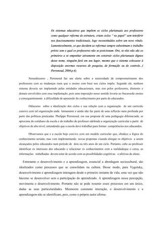 Os sistemas educativos que impõem os ciclos plurianuais aos professores
como qualquer reforma de estrutura, criam ciclos “ no papel” sem interferir
nos funcionamentos tradicionais, logo reconstituídos sobre um novo rótulo.
Lamentavelmente, os que decidem as reformas sempre subestimam o trabalho
prévio sem o qual os professores não se posicionam. Ora, se eles não são os
primeiros a se empenhar ativamente em construir ciclos plurianuais dignos
desse nome, ninguém fará em seu lugar, mesmo que o sistema colocasse à
disposição enormes recursos de pesquisa, de formação ou de controle...(
Perrenoud, 2004.p.4).
Nessediscurso , Perrenoud faz um alerta sobre a necessidade de comprometimento dos
professores com as mudanças reais que o ensino com base nos ciclos impõe. Segundo ele, nenhum
sistema deveria ser implantado pelas entidades educacionais, mas sim pelos professores, diretores e
demais envolvidos com essa implantação, pois uma imposição nesse sentido levaria ao fracassodo ensino
e consequentemente a dificuldade de apreensão do conhecimento por parte do educandos.
Odiscurso sobre a idealização dos ciclos e sua relação com a organização de um currículo
coesivo com tal organização anda lentamente e ainda não faz parte de uma reflexão mais profunda por
parte das políticas praticadas. Phelippe Perrenoud, em sua proposta de uma pedagogia diferenciada, se
aproxima do cotidiano da escola e do trabalho do professor edefende a organização curricular a partir de
objetivos de alto nível, entendendo que a escola deve trabalhar para formar competências nos educandos.
Observamos que e a escola hoje convive com um modelo curricular que, obedece a lógica do
conhecimento seriado, mas vem implementando novas propostas visando alongar os objetivos a serem
alcançados pelos educandos num período de dois ou três anos de um ciclo. Portanto, cabe ao professor
identificar os interesses dos educando e relacionar os conhecimentos com a realidadeque o cerca, as
informações trabalhadas devem estar de acordo com as possibilidades cognitivas e afetivas do aluno.
Entretanto o desenvolvimento e a aprendizagem, essencial a abordagem sociocultural, são
idealizados como processos que se consolidam na cultura. Desse modo, para Vygotsky,
desenvolvimento e aprendizagem interagem desde o primeiro instante de vida, uma vez que não
hácomo se desenvolver sem a participação do aprendizado. A aprendizagem nessa percepção,
movimenta o desenvolvimento. Portanto não se pode resumir esses processos em um único,
dadas as suas particularidades. Mesmoem constante interação, o desenvolvimento e a
aprendizagem não se identificam, pois, como o próprio autor afirma:
 