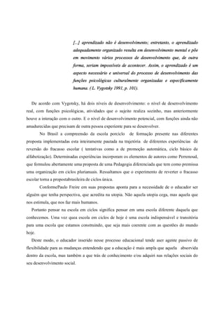 [...] aprendizado não é desenvolvimento; entretanto, o aprendizado
adequadamente organizado resulta em desenvolvimento mental e põe
em movimento vários processos de desenvolvimento que, de outra
forma, seriam impossíveis de acontecer. Assim, o aprendizado é um
aspecto necessário e universal do processo de desenvolvimento das
funções psicológicas culturalmente organizadas e especificamente
humana. ( L. Vygotsky 1991, p. 101).
De acordo com Vygotsky, há dois níveis de desenvolvimento: o nível de desenvolvimento
real, com funções psicológicas, atividades que o sujeito realiza sozinho, mas anteriormente
houve a interação com o outro. E o nível de desenvolvimento potencial, com funções ainda não
amadurecidas que precisam de outra pessoa experiente para se desenvolver.
No Brasil a compreensão da escola porciclo de formação presente nas diferentes
proposta implementadas esta inteiramente pautada na trajetória de diferentes experiências de
reversão do fracasso escolar ( tentativas como a de promoção automática, ciclo básico de
alfabetização). Determinadas experiências incorporam os elementos de autores como Perrenoud,
que formulou abertamente uma proposta de uma Pedagogia diferenciada que tem como premissa
uma organização em ciclos plurianuais. Ressaltamos que o experimento de reverter o fracasso
escolar torna a propostabrasileira de ciclos única.
ConformePaulo Freire em suas propostas aponta para a necessidade de o educador ser
alguém que tenha perspectiva, que acredita na utopia. Não aquela utopia cega, mas aquela que
nos estimula, que nos faz mais humanos.
Portanto pensar na escola em ciclos significa pensar em uma escola diferente daquela que
conhecemos. Uma vez quea escola em ciclos de hoje é uma escola indispensável e transitória
para uma escola que estamos construindo, que seja mais coerente com as questões do mundo
hoje.
Deste modo, o educador inserido nesse processo educacional tende aser agente passivo de
flexibilidade para as mudanças entendendo que a educação é mais ampla que aquela absorvida
dentro da escola, mas também a que trás de conhecimento e/ou adquiri nas relações sociais do
seu desenvolvimento social.
 