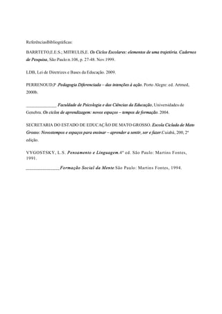 ReferênciasBibliográficas:
BARRTETO,E.E.S.; MITRULIS,E. Os Ciclos Escolares: elementos de uma trajetória. Cadernos
de Pesquisa, São Paulo:n.108, p. 27-48. Nov.1999.
LDB, Lei de Diretrizes e Bases da Educação. 2009.
PERRENOUD,P .Pedagogia Diferenciada – das intenções à ação. Porto Alegre: ed. Artmed,
2000b.
______________ Faculdade de Psicologia e das Ciências da Educação, Universidades de
Genebra. Os ciclos de aprendizagem: novos espaços – tempos de formação. 2004.
SECRETARIA DO ESTADO DE EDUCAÇÃO DE MATO GROSSO. Escola Ciclada de Mato
Grosso: Novostempos e espaços para ensinar – aprender a sentir, ser e fazer.Cuiabá, 200, 2ª
edição.
VYGOSTSKY, L.S. Pensamento e Linguagem.4º ed. São Paulo: Martins Fontes,
1991.
__________________Formação Social da Mente.São Paulo: Martins Fontes, 1994.
 