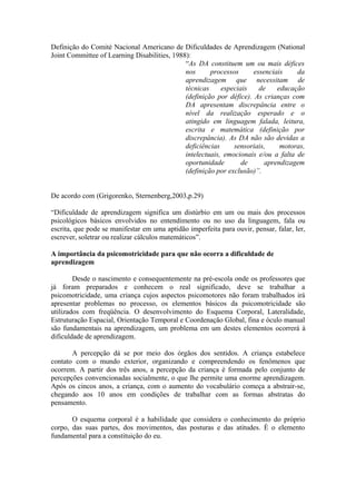 Definição do Comité Nacional Americano de Dificuldades de Aprendizagem (National
Joint Committee of Learning Disabilities, 1988):
“As DA constituem um ou mais défices
nos processos essenciais da
aprendizagem que necessitam de
técnicas especiais de educação
(definição por défice). As crianças com
DA apresentam discrepância entre o
nível da realização esperado e o
atingido em linguagem falada, leitura,
escrita e matemática (definição por
discrepância). As DA não são devidas a
deficiências sensoriais, motoras,
intelectuais, emocionais e/ou a falta de
oportunidade de aprendizagem
(definição por exclusão)”.
De acordo com (Grigorenko, Sternenberg,2003,p.29)
“Dificuldade de aprendizagem significa um distúrbio em um ou mais dos processos
psicológicos básicos envolvidos no entendimento ou no uso da linguagem, fala ou
escrita, que pode se manifestar em uma aptidão imperfeita para ouvir, pensar, falar, ler,
escrever, soletrar ou realizar cálculos matemáticos”.
A importância da psicomotricidade para que não ocorra a dificuldade de
aprendizagem
Desde o nascimento e consequentemente na pré-escola onde os professores que
já foram preparados e conhecem o real significado, deve se trabalhar a
psicomotricidade, uma criança cujos aspectos psicomotores não foram trabalhados irá
apresentar problemas no processo, os elementos básicos da psicomotricidade são
utilizados com freqüência. O desenvolvimento do Esquema Corporal, Lateralidade,
Estruturação Espacial, Orientação Temporal e Coordenação Global, fina e óculo manual
são fundamentais na aprendizagem, um problema em um destes elementos ocorrerá à
dificuldade de aprendizagem.
A percepção dá se por meio dos órgãos dos sentidos. A criança estabelece
contato com o mundo exterior, organizando e compreendendo os fenômenos que
ocorrem. A partir dos três anos, a percepção da criança é formada pelo conjunto de
percepções convencionadas socialmente, o que lhe permite uma enorme aprendizagem.
Após os cincos anos, a criança, com o aumento do vocabulário começa a abstrair-se,
chegando aos 10 anos em condições de trabalhar com as formas abstratas do
pensamento.
O esquema corporal é a habilidade que considera o conhecimento do próprio
corpo, das suas partes, dos movimentos, das posturas e das atitudes. È o elemento
fundamental para a constituição do eu.
 