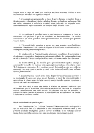 Integra mente e corpo, de modo que a criança perceba o seu corp, domine os seus
movimentos e melhore a sua expressão corporal.
A preocupação em compreender as bases do corpo humano se mantem desde a
Grécia, quando a educação privilegiava a beleza física e a agilidade do ser humano. Não
era muito importante a existência corporal sendo colocado em segundo plano,
considerado apenas objeto do homem, um simples corpo de carne e osso ..
As necessidades de perceber como os movimentos se processam, e como se
desenvolve, foi aprofunda a partir da descoberta da Psicomotricidade. Os estudos
destacaram-se em 1905, quando o termo psicomotricidade foi utilizado pela primeira
vez por Dupré.
A Psicomotricidade, estudava o corpo nos seus aspectos neurofisiológico,
anatômicos e locomotores. Foi a partir de Piaget e de Schilde que o desenvolvimento e
desempenho motor ganharam importância.
Os estudos sobre a Psicomotricidade saíram dos consultórios de especialista e
direcionaram - se para área da educação, pois as necessidades das praticas pedagógicas
do início do século XX estavam ligadas à luta contra o fracasso escolar dos educandos.
Le Boulch (1992, p. 25) ressalta que a psicomotricidade ajuda a criança a
compreender o mundo, por meio de uma organização intermediada pelo próprio corpo:
“[...] A educação psicomotora deve constituir um privilégio desde a mais tenra infância,
conduzida com perseverança, permite prevenir certas inadaptações difíceis de melhorar
quando já estruturadas”.
A psicomotricidade é usada como forma de prevenir as dificuldades escolares e
na reeducação de casos em atraso motor. Portanto, o papel da psicomotricidade é
proporcionar a criança uma vivência corporal, desenvolvendo aspectos cognitivos e
afetivos para esta aprendizagem.
Por esse fato, é cada vez maior o número de estudos científicos que
recomendam que as atividades psicomotoras estejam em destaque no programa
escolar, principalmente nas séries iniciais. Por oferecer esse tipo de formação, a
psicomotricidade é capaz de prevenir as dificuldades de aprendizagem na escrita,
freqüentes no cotidiano escolar.
O que é dificuldade de aprendizagem?
Para Correia (s.d), Cruz (1999a) e Fonseca (2004) a característica mais genérica
que os indivíduos com DA apresentam é uma discrepância acentuada entre o seu
potencial estimado (inteligência igual ou superior à média) e a sua realização escolar
(que é abaixo da média numa ou mais áreas acadêmicas, mas nunca em todas).
 