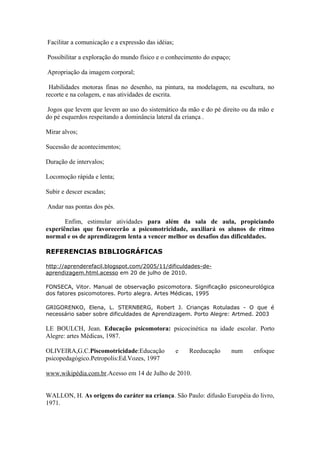 Facilitar a comunicação e a expressão das idéias;
Possibilitar a exploração do mundo físico e o conhecimento do espaço;
Apropriação da imagem corporal;
Habilidades motoras finas no desenho, na pintura, na modelagem, na escultura, no
recorte e na colagem, e nas atividades de escrita.
Jogos que levem que levem ao uso do sistemático da mão e do pé direito ou da mão e
do pé esquerdos respeitando a dominância lateral da criança .
Mirar alvos;
Sucessão de acontecimentos;
Duração de intervalos;
Locomoção rápida e lenta;
Subir e descer escadas;
Andar nas pontas dos pés.
Enfim, estimular atividades para além da sala de aula, propiciando
experiências que favorecerão a psicomotricidade, auxiliará os alunos de ritmo
normal e os de aprendizagem lenta a vencer melhor os desafios das dificuldades.
REFERENCIAS BIBLIOGRÁFICAS
http://aprenderefacil.blogspot.com/2005/11/dificuldades-de-
aprendizagem.html.acesso em 20 de julho de 2010.
FONSECA, Vitor. Manual de observação psicomotora. Significação psiconeurológica
dos fatores psicomotores. Porto alegra. Artes Médicas, 1995
GRIGORENKO, Elena, L. STERNBERG, Robert J. Crianças Rotuladas - O que é
necessário saber sobre dificuldades de Aprendizagem. Porto Alegre: Artmed. 2003
LE BOULCH, Jean. Educação psicomotora: psicocinética na idade escolar. Porto
Alegre: artes Médicas, 1987.
OLIVEIRA,G.C.Piscomotricidade:Educação e Reeducação num enfoque
psicopedagógico.Petropolis:Ed.Vozes, 1997
www.wikipédia.com.br.Acesso em 14 de Julho de 2010.
WALLON, H. As origens do caráter na criança. São Paulo: difusão Européia do livro,
1971.
 