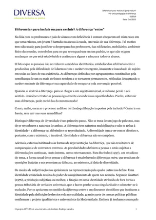 Diferenciar para incluir ou para excluir?
Por uma pedagogia da diferença
013019
Data: Out/2013
Diferenciar para incluir ou para excluir? A diferença “entre”
Na lida com os professores e pais de alunos com deficiência é comum chegarem até mim casos em
que uma criança, um jovem é barrado no acesso à escola, em razão de sua diferença. Tal motivo
tem sido usado para justificar o despreparo dos professores, das edificações, mobiliários, ambiente
físico das escolas, concebidos para os que se enquadram em um padrão, os que não exigem
mudanças no que está estabelecido e aceito para alguns e não para todos os alunos.
O fato é que as pessoas não se reduzem a modelos identitários, estabelecidos arbitrariamente e
produzidos pela dificuldade de lidarmos com o caráter emergente, imanente e inacabado do sujeito
em todas as fases de sua existência. As diferenças definidas por agrupamentos constituídos pela
semelhança de um ou mais atributos tendem a se tornarem permanentes, reificadas descartando o
caráter mutante da diferença e sua capacidade de escapar a toda convenção possível.
Quando se abstrai a diferença, para se chegar a um sujeito universal, a inclusão perde o seu
sentido. Conceber e tratar as pessoas igualmente esconde suas especificidades. Porém, enfatizar
suas diferenças, pode excluí-las do mesmo modo!
Como, então, encarar o processo ardiloso de (des)equilibração impostos pela inclusão? Como ir em
frente, sem cair nas suas armadilhas?
Distinguir diferença de diversidade é um primeiro passo. Não se trata de um jogo de palavras, mas
de se reconhecer a natureza de ambas. A diferença tem natureza multiplicativa e não se reduz à
identidade - a diferença vai diferindo e se reproduzindo. A diversidade tem a ver com o idêntico e,
portanto, com o existente, o imutável. Identidade e diferença não se compõem.
Ademais, estamos habituados às formas de representação da diferença, que são resultantes de
comparações e de contrastes externos. As peculiaridades definem a pessoa e estão sujeitas a
diferenciações contínuas, tanto interna, como externamente. Para Burbules (1997), um estudioso
do tema, a forma usual de se pensar a diferença é estabelecendo diferenças entre, que resultam de
oposições binárias e nos remetem ao idêntico, ao existente, à ideia de diversidade.
Os modos de subjetivação nos aprisionam na representação pela qual o outro nos define. Uma
identidade enunciada resulta do poder de assujeitamento de quem nos nomeia. Segundo Guattari
(1976), a produção subjetiva, ou melhor, a fixação em uma identidade atribuída de fora torna a
pessoa tributária de verdades universais, que a fazem perder a sua singularidade e submeter-se à
exclusão. Por se apoiarem no sentido da diferença entre e em discursos científicos que instituem a
identidade pela definição de desvios e da normalidade, grande parte de nossas políticas públicas
confirmam o projeto igualitarista e universalista da Modernidade. Embora já tenhamos avançado
 