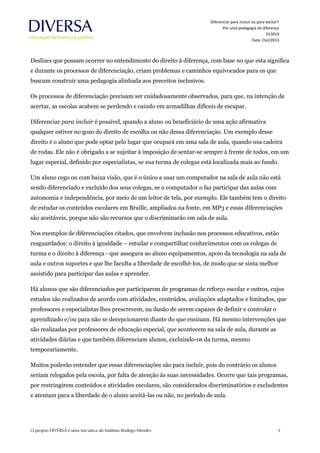 Diferenciar para incluir ou para excluir?
Por uma pedagogia da diferença
013019
Data: Out/2013
Deslizes que possam ocorrer no entendimento do direito à diferença, com base no que esta significa
e durante os processos de diferenciação, criam problemas e caminhos equivocados para os que
buscam construir uma pedagogia alinhada aos preceitos inclusivos.
Os processos de diferenciação precisam ser cuidadosamente observados, para que, na intenção de
acertar, as escolas acabem se perdendo e caindo em armadilhas difíceis de escapar.
Diferenciar para incluir é possível, quando a aluno ou beneficiário de uma ação afirmativa
qualquer estiver no gozo do direito de escolha ou não dessa diferenciação. Um exemplo desse
direito é o aluno que pode optar pelo lugar que ocupará em uma sala de aula, quando usa cadeira
de rodas. Ele não é obrigado a se sujeitar à imposição de sentar-se sempre à frente de todos, em um
lugar especial, definido por especialistas, se sua turma de colegas está localizada mais ao fundo.
Um aluno cego ou com baixa visão, que é o único a usar um computador na sala de aula não está
sendo diferenciado e excluído dos seus colegas, se o computador o faz participar das aulas com
autonomia e independência, por meio de um leitor de tela, por exemplo. Ele também tem o direito
de estudar os conteúdos escolares em Braille, ampliados na fonte, em MP3 e essas diferenciações
são aceitáveis, porque não são recursos que o discriminarão em sala de aula.
Nos exemplos de diferenciações citados, que envolvem inclusão nos processos educativos, estão
resguardados: o direito à igualdade – estudar e compartilhar conhecimentos com os colegas de
turma e o direito à diferença - que assegura ao aluno equipamentos, apoio da tecnologia na sala de
aula e outros suportes e que lhe faculta a liberdade de escolhê-los, de modo que se sinta melhor
assistido para participar das aulas e aprender.
Há alunos que são diferenciados por participarem de programas de reforço escolar e outros, cujos
estudos são realizados de acordo com atividades, conteúdos, avaliações adaptados e limitados, que
professores e especialistas lhes prescrevem, na ilusão de serem capazes de definir e controlar o
aprendizado e/ou para não se decepcionarem diante do que ensinam. Há mesmo intervenções que
são realizadas por professores de educação especial, que acontecem na sala de aula, durante as
atividades diárias e que também diferenciam alunos, excluindo-os da turma, mesmo
temporariamente.
Muitos poderão entender que essas diferenciações são para incluir, pois do contrário os alunos
seriam relegados pela escola, por falta de atenção às suas necessidades. Ocorre que tais programas,
por restringirem conteúdos e atividades escolares, são considerados discriminatórios e excludentes
e atentam para a liberdade de o aluno aceitá-las ou não, no período de aula.
 