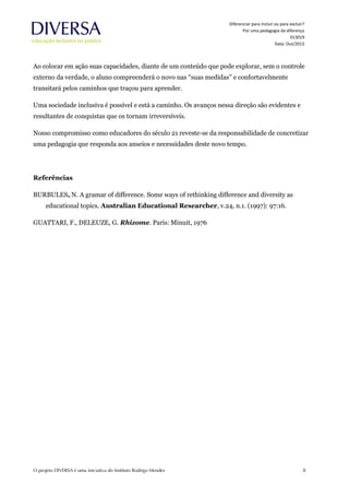 Diferenciar para incluir ou para excluir?
Por uma pedagogia da diferença
013019
Data: Out/2013
Ao colocar em ação suas capacidades, diante de um conteúdo que pode explorar, sem o controle
externo da verdade, o aluno compreenderá o novo nas “suas medidas” e confortavelmente
transitará pelos caminhos que traçou para aprender.
Uma sociedade inclusiva é possível e está a caminho. Os avanços nessa direção são evidentes e
resultantes de conquistas que os tornam irreversíveis.
Nosso compromisso como educadores do século 21 reveste-se da responsabilidade de concretizar
uma pedagogia que responda aos anseios e necessidades deste novo tempo.
Referências
BURBULES, N. A gramar of difference. Some ways of rethinking difference and diversity as
educational topics. Australian Educational Researcher, v.24, n.1. (1997): 97:16.
GUATTARI, F., DELEUZE, G. Rhizome. Paris: Minuit, 1976
 