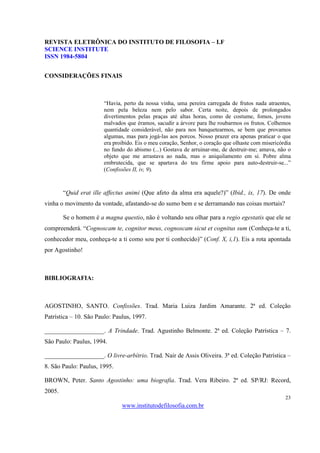 REVISTA ELETRÔNICA DO INSTITUTO DE FILOSOFIA – I.F
SCIENCE INSTITUTE
ISSN 1984-5804


CONSIDERAÇÕES FINAIS



                       “Havia, perto da nossa vinha, uma pereira carregada de frutos nada atraentes,
                       nem pela beleza nem pelo sabor. Certa noite, depois de prolongados
                       divertimentos pelas praças até altas horas, como de costume, fomos, jovens
                       malvados que éramos, sacudir a árvore para lhe roubarmos os frutos. Colhemos
                       quantidade considerável, não para nos banquetearmos, se bem que provamos
                       algumas, mas para jogá-las aos porcos. Nosso prazer era apenas praticar o que
                       era proibido. Eis o meu coração, Senhor, o coração que olhaste com misericórdia
                       no fundo do abismo (...) Gostava de arruinar-me, de destruir-me; amava, não o
                       objeto que me arrastava ao nada, mas o aniquilamento em si. Pobre alma
                       embrutecida, que se apartava do teu firme apoio para auto-destruir-se...”
                       (Confissões II, iv, 9).



        “Quid erat ille affectus animi (Que afeto da alma era aquele?)” (Ibid., ix, 17). De onde
vinha o movimento da vontade, afastando-se do sumo bem e se derramando nas coisas mortais?

        Se o homem é a magna questio, não é voltando seu olhar para a regio egestatis que ele se
compreenderá. “Cognoscam te, cognitor meus, cognoscam sicut et cognitus sum (Conheça-te a ti,
conhecedor meu, conheça-te a ti como sou por ti conhecido)” (Conf. X, i,1). Eis a rota apontada
por Agostinho!



BIBLIOGRAFIA:



AGOSTINHO, SANTO. Confissões. Trad. Maria Luiza Jardim Amarante. 2ª ed. Coleção
Patrística – 10. São Paulo: Paulus, 1997.

___________________. A Trindade. Trad. Agustinho Belmonte. 2ª ed. Coleção Patrística – 7.
São Paulo: Paulus, 1994.

___________________. O livre-arbítrio. Trad. Nair de Assis Oliveira. 3ª ed. Coleção Patrística –
8. São Paulo: Paulus, 1995.

BROWN, Peter. Santo Agostinho: uma biografia. Trad. Vera Ribeiro. 2ª ed. SP/RJ: Record,
2005.
                                                                                                   23
                               www.institutodefilosofia.com.br
 