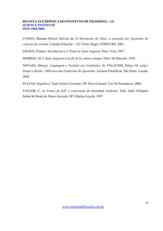 REVISTA ELETRÔNICA DO INSTITUTO DE FILOSOFIA – I.F
SCIENCE INSTITUTE
ISSN 1984-5804


CUNHA, Mariana Palozzi Sérvulo da. O Movimento da Alma: a invenção por Agostinho do
conceito de vontade. Coleção Filosofia – 123. Porto Alegre: EDIPUCRS, 2001.

GILSON, Étienne. Introduction a L’Étude de Saint Augustin. Paris: Vrin, 1987.

MARROU, H.-I. Saint Augustin et la fin de la culture antique. Paris: De Boccard, 1938.

NOVAES, Moacyr. Linguagem e Verdade nas Confissões. In: PALACIOS, Pelayo M. (org.).
Tempo e Razão: 1600 anos das Confissões de Agostinho. Leituras Filosóficas. São Paulo: Loyola,
2002.

PLATÃO. República. Trad. Enrico Corvisieri. SP: Nova Cultural. Col. Os Pensadores, 2000.

TAYLOR, C. As Fontes do Self: a construção da identidade moderna. Trad. Adail Ubirajara
Sobral & Dinah de Abreu Azevedo. SP: Edições Loyola, 1997.




                                                                                           24
                              www.institutodefilosofia.com.br
 
