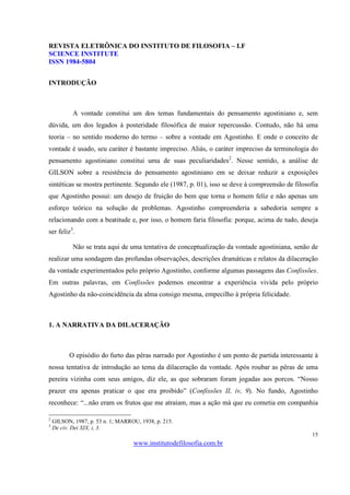 REVISTA ELETRÔNICA DO INSTITUTO DE FILOSOFIA – I.F
SCIENCE INSTITUTE
ISSN 1984-5804


INTRODUÇÃO



            A vontade constitui um dos temas fundamentais do pensamento agostiniano e, sem
dúvida, um dos legados à posteridade filosófica de maior repercussão. Contudo, não há uma
teoria – no sentido moderno do termo – sobre a vontade em Agostinho. E onde o conceito de
vontade é usado, seu caráter é bastante impreciso. Aliás, o caráter impreciso da terminologia do
pensamento agostiniano constitui uma de suas peculiaridades2. Nesse sentido, a análise de
GILSON sobre a resistência do pensamento agostiniano em se deixar reduzir a exposições
sintéticas se mostra pertinente. Segundo ele (1987, p. 01), isso se deve à compreensão de filosofia
que Agostinho possui: um desejo de fruição do bem que torna o homem feliz e não apenas um
esforço teórico na solução de problemas. Agostinho compreenderia a sabedoria sempre a
relacionando com a beatitude e, por isso, o homem faria filosofia: porque, acima de tudo, deseja
ser feliz3.

            Não se trata aqui de uma tentativa de conceptualização da vontade agostiniana, senão de
realizar uma sondagem das profundas observações, descrições dramáticas e relatos da dilaceração
da vontade experimentados pelo próprio Agostinho, conforme algumas passagens das Confissões.
Em outras palavras, em Confissões podemos encontrar a experiência vivida pelo próprio
Agostinho da não-coincidência da alma consigo mesma, empecilho à própria felicidade.



1. A NARRATIVA DA DILACERAÇÃO



          O episódio do furto das pêras narrado por Agostinho é um ponto de partida interessante à
nossa tentativa de introdução ao tema da dilaceração da vontade. Após roubar as pêras de uma
pereira vizinha com seus amigos, diz ele, as que sobraram foram jogadas aos porcos. “Nosso
prazer era apenas praticar o que era proibido” (Confissões II, iv, 9). No fundo, Agostinho
reconhece: “...não eram os frutos que me atraíam, mas a ação má que eu cometia em companhia

2
    GILSON, 1987, p. 53 n. 1; MARROU, 1938, p. 215.
3
    De civ. Dei XIX, i, 3.
                                                                                                15
                                   www.institutodefilosofia.com.br
 