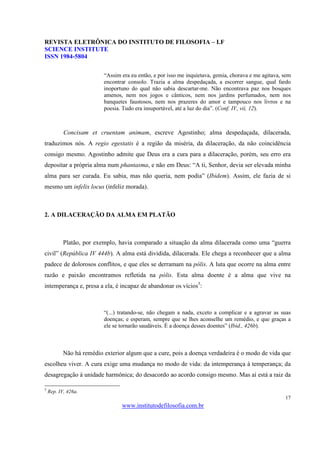 REVISTA ELETRÔNICA DO INSTITUTO DE FILOSOFIA – I.F
SCIENCE INSTITUTE
ISSN 1984-5804

                          “Assim era eu então, e por isso me inquietava, gemia, chorava e me agitava, sem
                          encontrar consolo. Trazia a alma despedaçada, a escorrer sangue, qual fardo
                          inoportuno do qual não sabia descartar-me. Não encontrava paz nos bosques
                          amenos, nem nos jogos e cânticos, nem nos jardins perfumados, nem nos
                          banquetes faustosos, nem nos prazeres do amor e tampouco nos livros e na
                          poesia. Tudo era insuportável, até a luz do dia”. (Conf. IV, vii, 12).



           Concisam et cruentam animam, escreve Agostinho; alma despedaçada, dilacerada,
traduzimos nós. A regio egestatis é a região da miséria, da dilaceração, da não coincidência
consigo mesmo. Agostinho admite que Deus era a cura para a dilaceração, porém, seu erro era
depositar a própria alma num phantasma, e não em Deus: “A ti, Senhor, devia ser elevada minha
alma para ser curada. Eu sabia, mas não queria, nem podia” (Ibidem). Assim, ele fazia de si
mesmo um infelix locus (infeliz morada).



2. A DILACERAÇÃO DA ALMA EM PLATÃO



           Platão, por exemplo, havia comparado a situação da alma dilacerada como uma “guerra
civil” (República IV 444b). A alma está dividida, dilacerada. Ele chega a reconhecer que a alma
padece de dolorosos conflitos, e que eles se derramam na pólis. A luta que ocorre na alma entre
razão e paixão encontramos refletida na pólis. Esta alma doente é a alma que vive na
intemperança e, presa a ela, é incapaz de abandonar os vícios5:



                          “(...) tratando-se, não chegam a nada, exceto a complicar e a agravar as suas
                          doenças; e esperam, sempre que se lhes aconselhe um remédio, e que graças a
                          ele se tornarão saudáveis. É a doença desses doentes” (Ibid., 426b).



           Não há remédio exterior algum que a cure, pois a doença verdadeira é o modo de vida que
escolheu viver. A cura exige uma mudança no modo de vida: da intemperança à temperança; da
desagregação à unidade harmônica; do desacordo ao acordo consigo mesmo. Mas aí está a raiz da

5
    Rep. IV, 426a.
                                                                                                      17
                                 www.institutodefilosofia.com.br
 