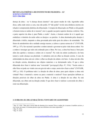 REVISTA ELETRÔNICA DO INSTITUTO DE FILOSOFIA – I.F
SCIENCE INSTITUTE
ISSN 1984-5804


doença da alma – ou “a doença desses doentes”: não querer mudar de vida. Agostinho sabia
disso, sabia onde estava a cura, mas não podia. O “não podia” revela uma distância enorme em
relação à compreensão platônica da dilaceração. A terapia da dilaceração em Platão se dá quando
o homem torna-se senhor de si mesmo6, isto é, quando sua parte superior domina a inferior. Ora,
a parte superior da alma é, para Platão, a razão7. Assim, o homem senhor de si é aquele que
estabelece o domínio da razão sobre os desejos e as paixões. A alma dominada pelos desejos é
dilacerada e infeliz, enquanto a alma governada pela razão goza da calma e da serenidade. “Os
frutos do autodomínio são a unidade consigo mesmo, a calma e a posse serena de si” (TAYLOR,
1997, p. 157). Ser racional é perceber a ordem natural e governar-se pela visão dessa ordem. Ver
a ordem é enxergar que tudo está ordenado para o Bem. Por isso, a alma boa busca o bem para
além dos apetites e instaura a ordem em si mesma8. Na visão da ordem (conhecer) e do bem
(amar) a razão alcança sua plenitude. A sabedoria está em olhar na direção correta. A cura da
enfermidade da alma está em voltar o olhar na direção da ordem e do bem. A alma má não olha
na direção correta, detendo-se nos objetos materiais e se derramando neles. O que a alma
dilacerada deve fazer é realizar uma “conversão” (periagogé) (Rep. IV, 518e). “Assim como o
olho físico só pode ser virado com um giro de todo o corpo, assim deve fazer a alma” (TAYLOR,
1997, p. 165). O problema todo é a direção do olhar da alma: para quais objetos a alma está
voltada? Para o imaterial e eterno ou para o material e mutável? Essas oposições definem as
direções possíveis do olhar da alma em Platão. A alma é a direção do seu olhar. Se está
dilacerada, seu olhar está na direção errada. O que deve fazer é realizar a conversão do olhar e
curar sua dilaceração.




3. O DRAMA DA DILACERAÇÃO DA VONTADE EM AGOSTINHO

6
  Rep. IV, 430e: “Mas não é risível falar de domínio de si mesmo? Pois o senhor de si mesmo é também escravo, e
vice-versa; em suma, é à mesma pessoa a que nos referimos com estas expressões”.
7
  Rep. IV, 442a.
8
  Rep. IV, 442b.

                                                                                                            18
                                  www.institutodefilosofia.com.br
 