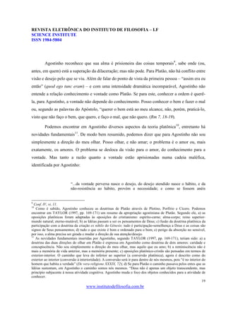REVISTA ELETRÔNICA DO INSTITUTO DE FILOSOFIA – I.F
SCIENCE INSTITUTE
ISSN 1984-5804




         Agostinho reconhece que sua alma é prisioneira das coisas temporais9, sabe onde (ou,
antes, em quem) está a superação da dilaceração; mas não pode. Para Platão, não há conflito entre
visão e desejo pelo que se viu. Além de falar do ponto de vista da primeira pessoa – “assim era eu
então” (quod ego tunc eram) – e com uma intensidade dramática incomparável, Agostinho não
entende a relação conhecimento e vontade como Platão. Se para este, conhecer a ordem é querê-
la, para Agostinho, a vontade não depende do conhecimento. Posso conhecer o bem e fazer o mal
ou, segundo as palavras do Apóstolo, “querer o bem está ao meu alcance, não, porém, praticá-lo,
visto que não faço o bem, que quero, e faço o mal, que não quero. (Rm 7, 18-19).

         Podemos encontrar em Agostinho diversos aspectos da teoria platônica10, entretanto há
novidades fundamentais11. De modo bem resumido, podemos dizer que para Agostinho não sou
simplesmente a direção do meu olhar. Posso olhar, e não amar; o problema é o amor ou, mais
exatamente, os amores. O problema se desloca da visão para o amor, do conhecimento para a
vontade. Mas tanto a razão quanto a vontade estão aprisionadas numa cadeia maléfica,
identificada por Agostinho:



                          “...da vontade perversa nasce o desejo, do desejo atendido nasce o hábito, e da
                          não-resistência ao hábito, provém a necessidade; e como se fossem anéis


9
  Conf. IV, vi, 11.
10
   Como é sabido, Agostinho conheceu as doutrinas de Platão através de Plotino, Porfírio e Cícero. Podemos
encontrar em TAYLOR (1997, pp. 169-171) um resumo da apropriação agostiniana de Platão. Segundo ele, a) as
oposições platônicas foram adaptadas às oposições do cristianismo: espírito-carne; alma-corpo; reino superior-
mundo natural; eterno-mutável; b) as Idéias passam a ser os pensamentos de Deus; c) fusão da doutrina platônica da
participação com a doutrina da criação ex nihilo do Gênesis: tudo é participação-semelhença a Deus e as coisas são
signos de Seus pensamentos; d) tudo o que existe é bom e ordenado para o bem; e) perigo da absorção no sensível,
por isso, a alma precisa ser girada e mudar a direção de sua atenção/desejo.
11
   As novidades fundamentais inseridas por Agostinho, segundo TAYLOR (1997, pp. 169-171), teriam sido: a) a
doutrina das duas direções do olhar em Platão é expressa em Agostinho como doutrina de dois amores: caridade e
concupiscência. Não sou simplesmente a direção do meu olhar, mas aquilo que eu amo; b) a reminiscência não é
mais a memória de vida anterior, mas a memória presente; c) oposições platônico-cristãs são pensadas em termos de
exterior-interior. O caminho que leva do inferior ao superior (a conversão platônica), agora é descrito como do
exterior ao interior (conversão à interioridade). A conversão será ir para dentro de nós mesmos, pois “é no interior do
homem que habita a verdade” (De vera religione XXXIX, 72); d) Se para Platão o caminho passava pelos entes que as
Idéias sustentam, em Agostinho o caminho somos nós mesmos. “Deus não é apenas um objeto transcendente, mas
princípio subjacente à nossa atividade cognitiva. Agostinho muda o foco dos objetos conhecidos para a atividade de
conhecer.
                                                                                                                     19
                                     www.institutodefilosofia.com.br
 