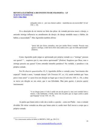 REVISTA ELETRÔNICA DO INSTITUTO DE FILOSOFIA – I.F
SCIENCE INSTITUTE
ISSN 1984-5804

                            enlaçados entre si – por isso chamei cadeia – mantinha-me em escravidão” (Conf.
                            VIII, v, 10).


           Eis a descrição do nó interior no furto das pêras: da vontade perversa nasce o desejo, a
amizade inimiga influencia no atendimento do desejo; do desejo atendido nasce o hábito, do
hábito, a necessidade12. Mas Agostinho também afirma:



                             “preso não por ferros estranhos, mas por minha férrea vontade. Possuía meu
                             querer o inimigo, e dele havia feito uma cadeia com a que me tinha aprisionado”
                             (Ibidem).



           Como Agostinho pode julgar-se aprisionado por própria vontade se o “inimigo” possuía
seu querer? “... suspirava por ti, mas estava aprisionado” (Ibidem). Suspirava por Deus, mas o
inimigo possuía seu querer! Como entender tamanho paradoxo? Na verdade, o paradoxo é da
própria vontade.

           Em De diuersis quaestionibus 83, 8, Agostinho define a vontade como “movimento não
espacial”. Sendo o amor, “vontade intensa” (De Trinitate XV, xxi, 41), sendo também que “meu
peso é meu amor” e o peso leva em direção ao lugar que é meu (Confissões XIII, ix, 10), a alma
se move em direção ao seu amor, que é sua felicidade. Mas para querer, é preciso querer
inteiramente:


                            “ir ou chegar junto a ti não é senão um ato de querer ir, mas com vontade forte e
                            inteira, e não titubeante e ferida, numa luta da parte que se ergue contra a parte
                            que fraqueja” (Conf. VIII, viii, 19).


           As partes que lutam entre si não são a razão e a paixão – como em Platão – mas a vontade
dividida. Há várias vontades na alma que lutam entre si, sendo mais fácil mover o corpo que a
própria vontade:




12
     Ver a interessante análise do hábito in BROWN ( 2005, pp. 209-212).
                                                                                                           20
                                      www.institutodefilosofia.com.br
 
