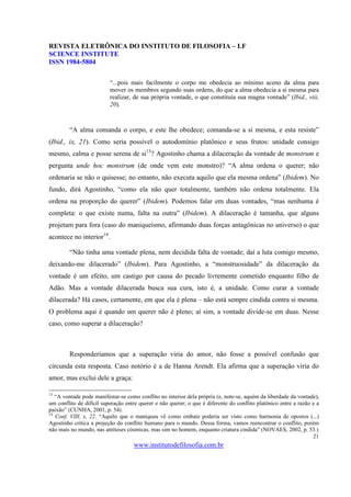 REVISTA ELETRÔNICA DO INSTITUTO DE FILOSOFIA – I.F
SCIENCE INSTITUTE
ISSN 1984-5804

                          “...pois mais facilmente o corpo me obedecia ao mínimo aceno da alma para
                          mover os membros segundo suas ordens, do que a alma obedecia a si mesma para
                          realizar, de sua própria vontade, o que constituía sua magna vontade” (Ibid., viii,
                          20).



        “A alma comanda o corpo, e este lhe obedece; comanda-se a si mesma, e esta resiste”
(Ibid., ix, 21). Como seria possível o autodomínio platônico e seus frutos: unidade consigo
mesmo, calma e posse serena de si13? Agostinho chama a dilaceração da vontade de monstrum e
pergunta unde hoc monstrum (de onde vem este monstro)? “A alma ordena o querer; não
ordenaria se não o quisesse; no entanto, não executa aquilo que ela mesma ordena” (Ibidem). No
fundo, dirá Agostinho, “como ela não quer totalmente, também não ordena totalmente. Ela
ordena na proporção do querer” (Ibidem). Podemos falar em duas vontades, “mas nenhuma é
completa: o que existe numa, falta na outra” (Ibidem). A dilaceração é tamanha, que alguns
projetam para fora (caso do maniqueísmo, afirmando duas forças antagônicas no universo) o que
acontece no interior14.

        “Não tinha uma vontade plena, nem decidida falta de vontade; daí a luta comigo mesmo,
deixando-me dilacerado” (Ibidem). Para Agostinho, a “monstruosidade” da dilaceração da
vontade é um efeito, um castigo por causa do pecado livremente cometido enquanto filho de
Adão. Mas a vontade dilacerada busca sua cura, isto é, a unidade. Como curar a vontade
dilacerada? Há casos, certamente, em que ela é plena – não está sempre cindida contra si mesma.
O problema aqui é quando um querer não é pleno; aí sim, a vontade divide-se em duas. Nesse
caso, como superar a dilaceração?



        Responderíamos que a superação viria do amor, não fosse a possível confusão que
circunda esta resposta. Caso notório é a de Hanna Arendt. Ela afirma que a superação viria do
amor, mas exclui dele a graça:

13
   “A vontade pode manifestar-se como conflito no interior dela própria (e, note-se, aquém da liberdade da vontade),
um conflito de difícil superação entre querer e não querer; o que é diferente do conflito platônico entre a razão e a
paixão” (CUNHA, 2001, p. 54).
14
   Conf. VIII, x, 22. “Aquilo que o maniqueu vê como embate poderia ser visto como harmonia de opostos (...)
Agostinho critica a projeção do conflito humano para o mundo. Dessa forma, vamos reencontrar o conflito, porém
não mais no mundo, nas antíteses cósmicas, mas sim no homem, enquanto criatura cindida” (NOVAES, 2002, p. 53.)
                                                                                                                  21
                                    www.institutodefilosofia.com.br
 