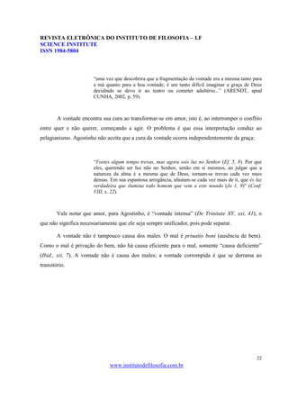 REVISTA ELETRÔNICA DO INSTITUTO DE FILOSOFIA – I.F
SCIENCE INSTITUTE
ISSN 1984-5804



                       “uma vez que descobrira que a fragmentação da vontade era a mesma tanto para
                       a má quanto para a boa vontade; é um tanto difícil imaginar a graça de Deus
                       decidindo se devo ir ao teatro ou cometer adultério...” (ARENDT, apud
                       CUNHA, 2002, p. 59).



        A vontade encontra sua cura ao transformar-se em amor, isto é, ao interromper o conflito
entre quer e não querer, começando a agir. O problema é que essa interpretação conduz ao
pelagianismo. Agostinho não aceita que a cura da vontade ocorra independentemente da graça:



                       “Fostes algum tempo trevas, mas agora sois luz no Senhor (Ef. 5, 8). Por que
                       eles, querendo ser luz não no Senhor, senão em si mesmos, ao julgar que a
                       natureza da alma é a mesma que de Deus, tornam-se trevas cada vez mais
                       densas. Em sua espantosa arrogância, afastam-se cada vez mais de ti, que és luz
                       verdadeira que ilumina todo homem que vem a este mundo (Jo 1, 9)” (Conf.
                       VIII, x, 22).



        Vale notar que amor, para Agostinho, é “vontade intensa” (De Trinitate XV, xxi, 41), o
que não significa necessariamente que ele seja sempre unificador, pois pode separar.

        A vontade não é tampouco causa dos males. O mal é priuatio boni (ausência de bem).
Como o mal é privação do bem, não há causa eficiente para o mal, somente “causa deficiente”
(Ibid., xii, 7). A vontade não é causa dos males; a vontade corrompida é que se derrama ao
transitório.




                                                                                                   22
                              www.institutodefilosofia.com.br
 