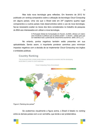 10
Mas toda nova tecnologia gera reflexões. Em fevereiro de 2012 foi
publicado um ranking comparativo sobre a utilização da tecnologia Cloud Computing
em alguns países. Uma vez que o Brasil está em 24o
(vigésimo quarto) lugar
comparando-o a outros países mais desenvolvidos sobre o uso da nova tecnologia,
faz-se necessário avaliar os riscos dos itens considerados no trabalho de pesquisa
do BSA aos interessados em utilizar a nova tecnologia.
A Pontuação Global de Computação em Nuvem, da BSA, oferece um roteiro
para iniciativas e políticas que os países podem – e devem – adotar para que
se materialize todo o potencial de crescimento econômico. (BSA, 2012, p.1).
No entanto, pontos negativos também estão presentes em sua
aplicabilidade. Sendo assim, é importante ponderar caminhos para minimizar
impactos negativos com a decisão de se implementar Cloud Computing nos órgãos
e entidades públicas.
Figura 4: Ranking dos países
iii
Se avaliarmos visualmente a figura acima, o Brasil é listado no ranking
entre os demais países com a cor vermelha, que tende a ser problemática.
 