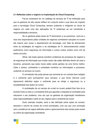 11
2.1 Reflexões sobre o negócio na implantação de Cloud Computing
Faz-se necessário ter um catálogo de serviços de TI da instituição para
que os gestores da alta cúpula reflitam em conjunto sobre o que deve ser migrado
para a tecnologia Cloud Computing, sempre avaliando e mitigando os riscos do
negócio em cada uma das aplicações de TI (sistemas) ao ser transferida a
responsabilidade a terceiros.
Se os gestores pelas áreas de TI demorarem a se posicionar, corre-se o
risco dos responsáveis pelas unidades de negócios contratarem soluções na nuvem
até mesmo sem avisar o departamento de tecnologia, com falta de alinhamento
entre as estratégias do negócio e as estratégias de TI, desconsiderando avaliar
parâmetros como segurança da informação e outros custos ocultos como link de
dados (circuito).
Afinal, não basta apenas transferir problemas de processos de negócio e
de segurança da informação que muitas vezes não estão definidos dentro de casa a
terceiros, pensando que estes riscos estão sendo geridos de uma forma melhor.
Cabe a ambos, contratante e contratado monitorar as informações e processos,
avaliando os serviços na nuvem.
O contratante não pode pensar que somente ter um contrato bem redigido
é o suficiente para acompanhar seus serviços, e que SLAs (Service Level
Agreement) definidos sejam o suficiente para se atingir a segurança ou a
escalabilidade dos dados na nuvem.
A contratação de um serviço de e-mail na nuvem poderá ficar fora do ar
durante horas ou dias e o contratante terá que aguardar a resposta do contratado para
solucionar o seu problema, uma vez que os gestores da organização transferiram
essa responsabilidade e parte do seu negócio para o ambiente da nuvem.
Outro exemplo simples, seria a não definição sobre ações de compra,
descarte e volume de contas de e-mail contratadas, uma vez que uma contração
sem a existência de regras definidas sobre o gerenciamento das contas pode onerar
os cofres da organização contratante.
 