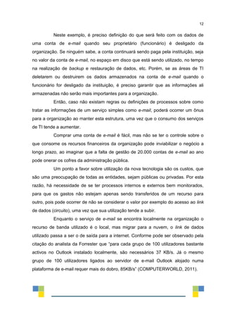 12
Neste exemplo, é preciso definição do que será feito com os dados de
uma conta de e-mail quando seu proprietário (funcionário) é desligado da
organização. Se ninguém sabe, a conta continuará sendo paga pela instituição, seja
no valor da conta de e-mail, no espaço em disco que está sendo utilizado, no tempo
na realização de backup e restauração de dados, etc. Porém, se as áreas de TI
deletarem ou destruirem os dados armazenados na conta de e-mail quando o
funcionário for desligado da instituição, é preciso garantir que as informações ali
armazenadas não serão mais importantes para a organização.
Então, caso não existam regras ou definições de processos sobre como
tratar as informações de um serviço simples como e-mail, poderá ocorrer um ônus
para a organização ao manter esta estrutura, uma vez que o consumo dos serviços
de TI tende a aumentar.
Comprar uma conta de e-mail é fácil, mas não se ter o controle sobre o
que consome os recursos financeiros da organização pode inviabilizar o negócio a
longo prazo, ao imaginar que a falta de gestão de 20.000 contas de e-mail ao ano
pode onerar os cofres da administração pública.
Um ponto a favor sobre utilização da nova tecnologia são os custos, que
são uma preocupação de todas as entidades, sejam públicas ou privadas. Por esta
razão, há necessidade de se ter processos internos e externos bem monitorados,
para que os gastos não estejam apenas sendo transferidos de um recurso para
outro, pois pode ocorrer de não se considerar o valor por exemplo do acesso ao link
de dados (circuito), uma vez que sua utilização tende a subir.
Enquanto o serviço de e-mail se encontra localmente na organização o
recurso de banda utilizado é o local, mas migrar para a nuvem, o link de dados
utilizado passa a ser o de saída para a internet. Conforme pode ser observado pela
citação do analista da Forrester que “para cada grupo de 100 utilizadores bastante
activos no Outlook instalado localmente, são necessários 37 KB/s. Já o mesmo
grupo de 100 utilizadores ligados ao servidor de e-mail Outlook alojado numa
plataforma de e-mail requer mais do dobro, 85KB/s” (COMPUTERWORLD, 2011).
 