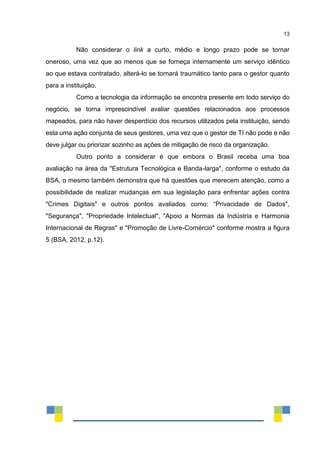 13
Não considerar o link a curto, médio e longo prazo pode se tornar
oneroso, uma vez que ao menos que se forneça internamente um serviço idêntico
ao que estava contratado, alterá-lo se tornará traumático tanto para o gestor quanto
para a instituição.
Como a tecnologia da informação se encontra presente em todo serviço do
negócio, se torna imprescindível avaliar questões relacionados aos processos
mapeados, para não haver desperdício dos recursos utilizados pela instituição, sendo
esta uma ação conjunta de seus gestores, uma vez que o gestor de TI não pode e não
deve julgar ou priorizar sozinho as ações de mitigação de risco da organização.
Outro ponto a considerar é que embora o Brasil receba uma boa
avaliação na área da "Estrutura Tecnológica e Banda-larga", conforme o estudo da
BSA, o mesmo também demonstra que há questões que merecem atenção, como a
possibilidade de realizar mudanças em sua legislação para enfrentar ações contra
"Crimes Digitais" e outros pontos avaliados como: “Privacidade de Dados",
"Segurança", "Propriedade Intelectual", "Apoio a Normas da Indústria e Harmonia
Internacional de Regras" e "Promoção de Livre-Comércio" conforme mostra a figura
5 (BSA, 2012, p.12).
 