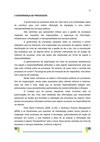 15
3 GOVERNANÇA DE PROCESSOS
A governança de processos pode ser vista como uma metodologia capaz
de contribuir para uma melhor efetivação da legislação e uma melhor
interoperabilidade dos serviços públicos.
São caminhos que apresentam ênfase para a gestão de processos
integrada aos requisitos das organizações, a segurança da informação,
infraestrutura, virtualização, e interoperabilidade dos serviços públicos.
A governança de processos perpassa todos os caminhos a serem
realizados para se estruturar uma organização por processos de negócio, desde a
identificação do nível de maturidade até a gestão do dia a dia, com a manutenção
dos processos que, de alguma forma, já sofreram intervenção de um projeto de
melhoria de processo, onde tais ações são distribuidas em forma de papéis e
responsabilidades.
O gerenciamento da organização por meio de processos apresenta-se
nos papeis e responsabilidades atribuidas a cada agente organizacional, para que
haja certo controle sobre os processos. No entanto, de quem seria o controle dos
processos na nuvem? Tal pergunta pode ser tranquila de ser respondida, mas talvez
não o seja de ser praticada.
Deste modo, armazenar os dados e informações públicas em provedores
fora da ornganização, sendo estes acessados pelos clientes internos e externos,
cada vez mais e mais, exige que os serviços disponibilizados estejam bem
estruturados e seus procedimentos padronizados de maneira eficientes e eficazes.
O cuidado que se precisa despender neste momento está na
padronização em seu nível mais detalhado das informações que conjuntamete
estruturam as tarefas que formatam a realização dos processos de negócio. Seria
pensar em processos otimizados primeiro para depois se pensar em disponibilizá-los
na internet.
Para David Linthicum (2009, p.128), o Business Process Management
(BPM) e as ferramentas que suportam tal metodologia podem tornar possível a
integração entre processos de negócio e tecnologia, potencializando tal noção de
processo em nuvem, o que fortalece a ideia de se praticar a otimização dos
processos e depois “transportá-los” para a cloud. Seria pensar camadas em cima de
processos e serviços existentes, conforme a figura 6.
 