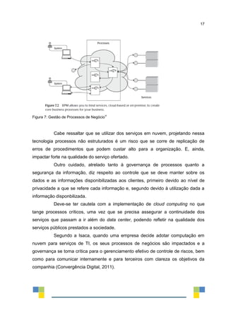 17
Figura 7: Gestão de Processos de Negócio
vi
Cabe ressaltar que se utilizar dos serviços em nuvem, projetando nessa
tecnologia processos não estruturados é um risco que se corre de replicação de
erros de procedimentos que podem custar alto para a organização. E, ainda,
impactar forte na qualidade do serviço ofertado.
Outro cuidado, atrelado tanto à governança de processos quanto a
segurança da informação, diz respeito ao controle que se deve manter sobre os
dados e as informações disponibilizadas aos clientes, primeiro devido ao nível de
privacidade a que se refere cada informação e, segundo devido à utilização dada a
informação disponbilizada.
Deve-se ter cautela com a implementação de cloud computing no que
tange processos críticos, uma vez que se precisa assegurar a continuidade dos
serviços que passam a ir além do data center, podendo refletir na qualidade dos
serviços públicos prestados a sociedade.
Segundo a Isaca, quando uma empresa decide adotar computação em
nuvem para serviços de TI, os seus processos de negócios são impactados e a
governança se torna crítica para o gerenciamento efetivo de controle de riscos, bem
como para comunicar internamente e para terceiros com clareza os objetivos da
companhia (Convergência Digital, 2011).
 