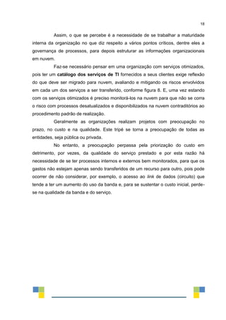 18
Assim, o que se percebe é a necessidade de se trabalhar a maturidade
interna da organização no que diz respeito a vários pontos críticos, dentre eles a
governança de processos, para depois estruturar as informações organizacionais
em nuvem.
Faz-se necessário pensar em uma organização com serviços otimizados,
pois ter um catálogo dos serviços de TI fornecidos a seus clientes exige reflexão
do que deve ser migrado para nuvem, avaliando e mitigando os riscos envolvidos
em cada um dos serviços a ser transferido, conforme figura 8. E, uma vez estando
com os serviços otimizados é preciso monitorá-los na nuvem para que não se corra
o risco com processos desatualizados e disponibilizados na nuvem contraditórios ao
procedimento padrão de realização.
Geralmente as organizações realizam projetos com preocupação no
prazo, no custo e na qualidade. Este tripé se torna a preocupação de todas as
entidades, seja pública ou privada.
No entanto, a preocupação perpassa pela priorização do custo em
detrimento, por vezes, da qualidade do serviço prestado e por esta razão há
necessidade de se ter processos internos e externos bem monitorados, para que os
gastos não estejam apenas sendo transferidos de um recurso para outro, pois pode
ocorrer de não considerar, por exemplo, o acesso ao link de dados (circuito) que
tende a ter um aumento do uso da banda e, para se sustentar o custo inicial, perde-
se na qualidade da banda e do serviço.
 