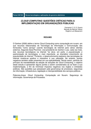 Painel 38/139 Novas tecnologias e aplicações de governo eletrônico
CLOUD COMPUTING: QUESTÕES CRÍTICAS PARA A
IMPLEMENTAÇÃO EM ORGANIZAÇÕES PÚBLICAS
Fernando C. G. D. Guerra
Marcelo de Alencar Veloso
Rogério Luís Massensini
RESUMO
O Gartner (2008) define o termo Cloud Computing como computação em nuvem, em
que recursos relacionados de Tecnologia da Informação e Comunicação são
fornecidos "como serviço" usando tecnologias de Internet para vários clientes
externos. Segundo Daryl Plummer, vice-presidente do Gartner o uso, cada vez mais,
dos recursos tecnológicos na internet "se deve, em parte, à popularização e
padronização de tecnologias, e mais importante, ao dramático crescimento da
popularidade da Internet." Portanto, o desenvolvimento explosivo das tecnologias da
internet mostra-se positivo e impositivo à sua utilização. No entanto, pontos
negativos também estão presentes em sua aplicabilidade. Sendo assim, partindo do
princípio da inevitabilidade da adoção de soluções de Cloud Computing, o objetivo
deste estudo é apresentar alguns pontos a serem considerados ao se fazer a sua
implementação, a fim de minimizar impactos negativos nos órgãos e entidades
públicas. São questões que perpassam pela governança de processos, segurança
da informação, infraestrutura, legislação e interoperabilidade dos serviços públicos.
Palavras-chave: Cloud Computing. Computação em Nuvem. Segurança da
Informação. Governança de Processos.
 