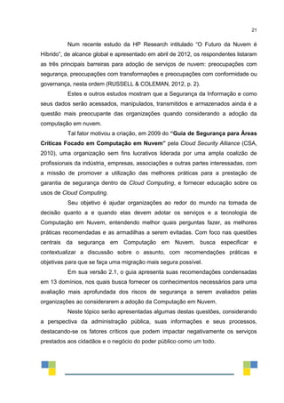 21
Num recente estudo da HP Research intitulado “O Futuro da Nuvem é
Híbrido”, de alcance global e apresentado em abril de 2012, os respondentes listaram
as três principais barreiras para adoção de serviços de nuvem: preocupações com
segurança, preocupações com transformações e preocupações com conformidade ou
governança, nesta ordem (RUSSELL & COLEMAN, 2012, p. 2).
Estes e outros estudos mostram que a Segurança da Informação e como
seus dados serão acessados, manipulados, transmitidos e armazenados ainda é a
questão mais preocupante das organizações quando considerando a adoção da
computação em nuvem.
Tal fator motivou a criação, em 2009 do “Guia de Segurança para Áreas
Críticas Focado em Computação em Nuvem” pela Cloud Security Alliance (CSA,
2010), uma organização sem fins lucrativos liderada por uma ampla coalizão de
profissionais da indústria¸ empresas, associações e outras partes interessadas, com
a missão de promover a utilização das melhores práticas para a prestação de
garantia de segurança dentro de Cloud Computing, e fornecer educação sobre os
usos de Cloud Computing.
Seu objetivo é ajudar organizações ao redor do mundo na tomada de
decisão quanto a e quando elas devem adotar os serviços e a tecnologia de
Computação em Nuvem, entendendo melhor quais perguntas fazer, as melhores
práticas recomendadas e as armadilhas a serem evitadas. Com foco nas questões
centrais da segurança em Computação em Nuvem, busca especificar e
contextualizar a discussão sobre o assunto, com recomendações práticas e
objetivas para que se faça uma migração mais segura possível.
Em sua versão 2.1, o guia apresenta suas recomendações condensadas
em 13 domínios, nos quais busca fornecer os conhecimentos necessários para uma
avaliação mais aprofundada dos riscos de segurança a serem avaliados pelas
organizações ao considerarem a adoção da Computação em Nuvem.
Neste tópico serão apresentadas algumas destas questões, considerando
a perspectiva da administração pública, suas informações e seus processos,
destacando-se os fatores críticos que podem impactar negativamente os serviços
prestados aos cidadãos e o negócio do poder público como um todo.
 
