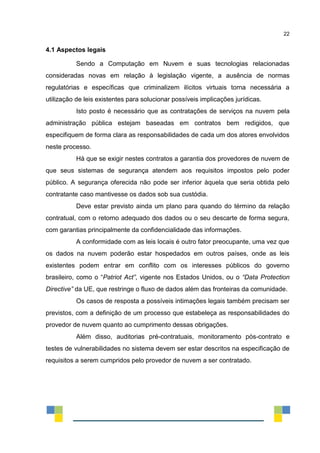 22
4.1 Aspectos legais
Sendo a Computação em Nuvem e suas tecnologias relacionadas
consideradas novas em relação à legislação vigente, a ausência de normas
regulatórias e específicas que criminalizem ilícitos virtuais torna necessária a
utilização de leis existentes para solucionar possíveis implicações jurídicas.
Isto posto é necessário que as contratações de serviços na nuvem pela
administração pública estejam baseadas em contratos bem redigidos, que
especifiquem de forma clara as responsabilidades de cada um dos atores envolvidos
neste processo.
Há que se exigir nestes contratos a garantia dos provedores de nuvem de
que seus sistemas de segurança atendem aos requisitos impostos pelo poder
público. A segurança oferecida não pode ser inferior àquela que seria obtida pelo
contratante caso mantivesse os dados sob sua custódia.
Deve estar previsto ainda um plano para quando do término da relação
contratual, com o retorno adequado dos dados ou o seu descarte de forma segura,
com garantias principalmente da confidencialidade das informações.
A conformidade com as leis locais é outro fator preocupante, uma vez que
os dados na nuvem poderão estar hospedados em outros países, onde as leis
existentes podem entrar em conflito com os interesses públicos do governo
brasileiro, como o “Patriot Act”, vigente nos Estados Unidos, ou o “Data Protection
Directive” da UE, que restringe o fluxo de dados além das fronteiras da comunidade.
Os casos de resposta a possíveis intimações legais também precisam ser
previstos, com a definição de um processo que estabeleça as responsabilidades do
provedor de nuvem quanto ao cumprimento dessas obrigações.
Além disso, auditorias pré-contratuais, monitoramento pós-contrato e
testes de vulnerabilidades no sistema devem ser estar descritos na especificação de
requisitos a serem cumpridos pelo provedor de nuvem a ser contratado.
 