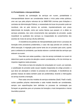 23
4.2 Portabilidade e interoperabilidade
Quando da contratação de serviços em nuvem, portabilidade e
interoperabilidade devem ser consideradas desde o início pelos entes públicos,
uma vez que pela própria natureza da Lei 8666/1993 (normas para licitações e
contratos da Administração Pública), a necessidade de trocar de provedor pode ser
inevitável, não só pelo término do contrato, impreterivelmente com prazo
determinado de duração, como por outros fatores que possam vir a afetar os
serviços prestados, tais como encerramento das operações do provedor, queda
inaceitável na qualidade dos serviços ou incapacidade de cumprimentos dos
acordos de níveis de serviço (SLAs) definidos.
A inexistência de padrões de interoperabilidade pode tornar o processo de
transição entre provedores problemático, e caso não seja previsto em contrato, de
difícil execução. A migração pode ocorrer tanto de um provedor para outro, quanto
para o ambiente do contratante, que decida retomar o controle total dos serviços que
estavam na nuvem.
Para lidar com estas questões, o tipo de serviço contratado na nuvem irá
determinar quais os pontos de atenção a serem considerados, a fim de minimizar os
impactos negativos neste processo.
Para todos os tipos de soluções de computação em nuvem, por exemplo,
a substituição do provedor pode causar reações inesperadas do antigo provedor, o
que deve ser planejado e evitado no processo de contratação. A transferência de
grandes massas de dados também pode ser problemática, levando a interrupções
do serviço durante a transição.
Para cada uma dos modelos de serviços existentes (SaaS, PaaS e IaaS),
outras questões próprias relacionadas a cada modelo deverão ser consideradas,
sempre com especificações bem definidas no processo de contratação que
forneçam as garantias para um processo de transição o mais transparente e menos
traumático possível.
 