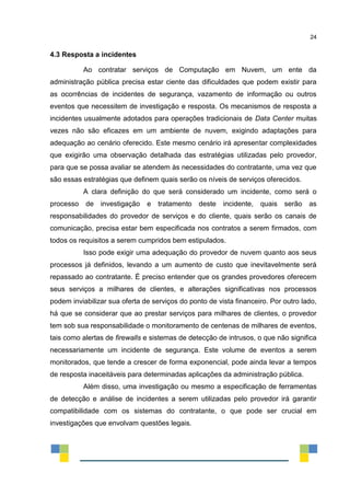 24
4.3 Resposta a incidentes
Ao contratar serviços de Computação em Nuvem, um ente da
administração pública precisa estar ciente das dificuldades que podem existir para
as ocorrências de incidentes de segurança, vazamento de informação ou outros
eventos que necessitem de investigação e resposta. Os mecanismos de resposta a
incidentes usualmente adotados para operações tradicionais de Data Center muitas
vezes não são eficazes em um ambiente de nuvem, exigindo adaptações para
adequação ao cenário oferecido. Este mesmo cenário irá apresentar complexidades
que exigirão uma observação detalhada das estratégias utilizadas pelo provedor,
para que se possa avaliar se atendem às necessidades do contratante, uma vez que
são essas estratégias que definem quais serão os níveis de serviços oferecidos.
A clara definição do que será considerado um incidente, como será o
processo de investigação e tratamento deste incidente, quais serão as
responsabilidades do provedor de serviços e do cliente, quais serão os canais de
comunicação, precisa estar bem especificada nos contratos a serem firmados, com
todos os requisitos a serem cumpridos bem estipulados.
Isso pode exigir uma adequação do provedor de nuvem quanto aos seus
processos já definidos, levando a um aumento de custo que inevitavelmente será
repassado ao contratante. É preciso entender que os grandes provedores oferecem
seus serviços a milhares de clientes, e alterações significativas nos processos
podem inviabilizar sua oferta de serviços do ponto de vista financeiro. Por outro lado,
há que se considerar que ao prestar serviços para milhares de clientes, o provedor
tem sob sua responsabilidade o monitoramento de centenas de milhares de eventos,
tais como alertas de firewalls e sistemas de detecção de intrusos, o que não significa
necessariamente um incidente de segurança. Este volume de eventos a serem
monitorados, que tende a crescer de forma exponencial, pode ainda levar a tempos
de resposta inaceitáveis para determinadas aplicações da administração pública.
Além disso, uma investigação ou mesmo a especificação de ferramentas
de detecção e análise de incidentes a serem utilizadas pelo provedor irá garantir
compatibilidade com os sistemas do contratante, o que pode ser crucial em
investigações que envolvam questões legais.
 