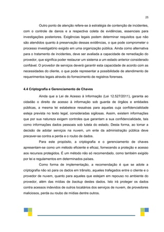 25
Outro ponto de atenção refere-se à estratégia de contenção de incidentes,
com o controle de danos e a respectiva coleta de evidências, essenciais para
investigações posteriores. Exigências legais podem determinar requisitos que não
são atendidos quanto à preservação dessas evidências, o que pode comprometer o
processo investigatório exigido em uma organização pública. Ainda como alternativa
para o tratamento de incidentes, deve ser avaliada a capacidade de remediação do
provedor, que significa poder restaurar um sistema a um estado anterior considerado
confiável. O provedor de serviços deverá garantir esta capacidade de acordo com as
necessidades do cliente, o que pode representar a possibilidade de atendimento de
requerimentos legais através do fornecimento de registros forenses.
4.4 Criptografia e Gerenciamento de Chaves
Ainda que a Lei de Acesso à Informação (Lei 12.527/2011), garanta ao
cidadão o direito de acesso à informação sob guarda de órgãos e entidades
públicas, a mesma lei estabelece ressalvas para aquelas cuja confidencialidade
esteja prevista no texto legal, consideradas sigilosas. Assim, existem informações
que por sua natureza exigem controles que garantam a sua confidencialidade, tais
como informações dados pessoais sob tutela do estado. Desta forma, ao tomar a
decisão de adotar serviços na nuvem, um ente da administração pública deve
precaver-se contra a perda e o roubo de dados.
Para este propósito, a criptografia e o gerenciamento de chaves
apresentam-se como um método eficiente e eficaz, fornecendo a proteção e acesso
aos recursos protegidos. É um método não só recomendado, como também exigido
por lei e regulamentos em determinados países.
Como forma de implementação, a recomendação é que se adote a
criptografia não só para os dados em trânsito, aqueles trafegados entre o cliente e o
provedor de nuvem, quanto para aqueles que estejam em repouso no ambiente do
provedor, além das mídias de backup destes dados. Isto irá proteger os dados
contra acessos indevidos de outros locatários dos serviços de nuvem, de provedores
maliciosos, perda ou roubo de mídias dentre outros.
 