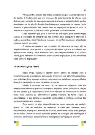 26
Para garantir o acesso aos dados criptografados por usuários legítimos e
de direito, é fundamental que um processo de gerenciamento de chaves seja
definido, com a criação de repositórios seguros de chaves, o acesso limitado a estes
repositórios, e a da adoção de soluções de backup e recuperação de chaves. Neste
processo o gerenciamento das chaves deve ser segregado do provedor onde os
dados são hospedados, fornecendo maior garantia de confidencialidade.
Cabe ressaltar que, para a adoção de criptografia pela administração
pública, a estipulação de tal tecnologia nos contratos deve assegurar a aderência a
padrões existentes e reconhecidos no mercado, em conformidade com a legislação
existente quando for o caso.
O modelo de serviço a ser contratado irá determinar de quem são as
responsabilidades para garantir a criptografia de dados sigilosos em trânsito, em
repouso e em backup. Para ambientes IaaS, esta responsabilidade é do próprio
cliente, para ambientes PaaS tanto do cliente quanto do provedor, e para ambientes
SaaS somente do provedor.
5 CONSIDERAÇÕES FINAIS
Neste artigo, buscou-se apontar alguns pontos de atenção para a
implementação da tecnologia de computação em nuvem pela administração pública,
com o objetivo de se alcançar níveis de maturidade que satisfaçam as necessidades
de órgãos e entidades de todos os poderes e esferas.
Devido à amplitude do tema, não se pretendeu esgotá-lo, mas sim
oferecer uma referência que sirva como ponto de partida para a discussão e criação
de uma política que regulamente a adoção de serviços de computação na nuvem
pelos entes públicos da administração pública brasileira de forma segura e
sistematizada, e que garanta a qualidade, continuidade e melhoria contínua dos
serviços prestados aos cidadãos.
Cada serviço ou ativo disponibilizado na nuvem necessita ser avaliado
quanto ao nível de controles de segurança adotado pelo provedor, como
disponibilidade, criptografia, requisitos de auditoria, retenção de dados e recuperação
de desastres. Devem-se avaliar potenciais pontos de exposição das informações e
operações sensíveis ao considerar mover aplicações ou serviços para a nuvem.
 