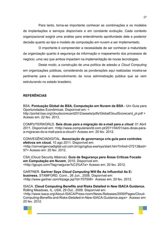 27
Para tanto, torna-se importante conhecer as combinações e os modelos
de implantações e serviços disponíveis e em constante evolução. Cada contexto
organizacional exigirá uma análise para entendimento aprofundado dele e posterior
decisão quanto ao tipo e modelo de computação em nuvem a ser implementado.
O importante é compreender a necessidade de ser conhecer a maturidade
da organização quanto à segurança da informação e mapeamento dos processos de
negócio, uma vez que ambos impactam na implementação de novas tecnologias.
Deste modo, a construção de uma política de adesão a Cloud Computing
em organizações públicas, considerando as ponderações aqui realizadas mostra-se
pertinente para o desenvolvimento da nova administração pública que se vem
estruturando no estado brasileiro.
REFERÊNCIAS
BSA. Pontuação Global de BSA, Computação em Nuvem da BSA - Um Guia para
Oportunidades Econômicas. Disponível em: <
http://portal.bsa.org/cloudscorecard2012/assets/pdfs/GlobalCloudScorecard_pt.pdf >
Acesso em: 22 fev. 2012.
COMPUTERWORLD. Seis dicas para a migração do e-mail para a cloud. 01 Abril
2011. Disponível em: <http://www.computerworld.com.pt/2011/04/01/seis-dicas-para-
a-migracao-do-e-mail-para-a-cloud/> Acesso em: 20 fev. 2012.
CONVEGÊNCIADIGITAL. Associação de governança cria guia para controles
efetivos em cloud. 10 ago 2011. Disponível em:
<http://convergenciadigital.uol.com.br/cgi/cgilua.exe/sys/start.htm?infoid=27213&sid=
97> Acesso em: 20 fev. 2012.
CSA (Cloud Security Alliance). Guia de Segurança para Áreas Críticas Focado
em Computação em Nuvem, 2010. Disponível em:
<http://gpupo.com/?tag=seguran%C3%A7a> Acesso em: 20 fev. 2012.
GARTNER. Gartner Says Cloud Computing Will Be As Influential As E-
business. STAMFORD, Conn., 26 Jun., 2008. Disponível em:
<http://www.gartner.com/it/page.jsp?id=707508> Acesso em: 20 fev. 2012.
ISACA. Cloud Computing Benefits and Risks Detailed in New ISACA Guidance.
Rolling Meadows, IL, USA, 29 Out., 2009. Disponível em:
<http://www.isaca.org/About-ISACA/Press-room/News-Releases/2009/Pages/Cloud-
Computing-Benefits-and-Risks-Detailed-in-New-ISACA-Guidance.aspx> Acesso em:
20 fev. 2012.
 