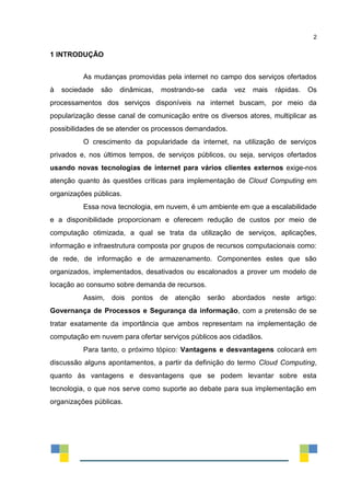 2
1 INTRODUÇÃO
As mudanças promovidas pela internet no campo dos serviços ofertados
à sociedade são dinâmicas, mostrando-se cada vez mais rápidas. Os
processamentos dos serviços disponíveis na internet buscam, por meio da
popularização desse canal de comunicação entre os diversos atores, multiplicar as
possibilidades de se atender os processos demandados.
O crescimento da popularidade da internet, na utilização de serviços
privados e, nos últimos tempos, de serviços públicos, ou seja, serviços ofertados
usando novas tecnologias de internet para vários clientes externos exige-nos
atenção quanto às questões críticas para implementação de Cloud Computing em
organizações públicas.
Essa nova tecnologia, em nuvem, é um ambiente em que a escalabilidade
e a disponibilidade proporcionam e oferecem redução de custos por meio de
computação otimizada, a qual se trata da utilização de serviços, aplicações,
informação e infraestrutura composta por grupos de recursos computacionais como:
de rede, de informação e de armazenamento. Componentes estes que são
organizados, implementados, desativados ou escalonados a prover um modelo de
locação ao consumo sobre demanda de recursos.
Assim, dois pontos de atenção serão abordados neste artigo:
Governança de Processos e Segurança da informação, com a pretensão de se
tratar exatamente da importância que ambos representam na implementação de
computação em nuvem para ofertar serviços públicos aos cidadãos.
Para tanto, o próximo tópico: Vantagens e desvantagens colocará em
discussão alguns apontamentos, a partir da definição do termo Cloud Computing,
quanto às vantagens e desvantagens que se podem levantar sobre esta
tecnologia, o que nos serve como suporte ao debate para sua implementação em
organizações públicas.
 