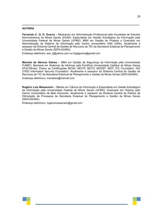 29
_________________________________________________________________________________
AUTORIA
Fernando C. G. D. Guerra – Mestrando em Administração Profissional pela Faculdade de Estudos
Administrativos de Minas Gerais (FEAD). Especialista em Gestão Estratégica da Informação pela
Universidade Federal de Minas Gerais (UFMG). MBA em Gestão de Projetos e Graduado em
Administração de Sistema de Informação pelo Centro Universitário UNA (UNA). Atualmente é
assessor da Diretoria Central de Gestão de Recursos de TIC da Secretaria Estadual de Planejamento
e Gestão de Minas Gerais (SEPLAG/MG).
Endereço eletrônico: war_tj@yahoo.com ou fcgdguerra@gmail.com
Marcelo de Alencar Veloso – MBA em Gestão de Segurança da Informação pela Universidade
FUMEC, Bacharel em Sistemas de Informas pela Pontifícia Universidade Católica de Minas Gerais
(PUC-Minas). Possui as Certificações MCSA, MCITP, MCTS, MCDST, MCP, ITIL Foundation, ISO
27002 Information Security Foundation. Atualmente é assessor da Diretoria Central de Gestão de
Recursos de TIC da Secretaria Estadual de Planejamento e Gestão de Minas Gerais (SEPLAG/MG).
Endereço eletrônico: maveloso@hotmail.com
Rogério Luís Massensini – Mestre em Ciência da Informação e Especialista em Gestão Estratégica
da Informação pela Universidade Federal de Minas Gerais (UFMG). Graduado em História pelo
Centro Universitário de Belo Horizonte. Atualmente é assessor da Diretoria Central de Política de
Otimização de Processos da Secretaria Estadual de Planejamento e Gestão de Minas Gerais
(SEPLAG/MG).
Endereço eletrônico: rogeriomassensini@gmail.com
 