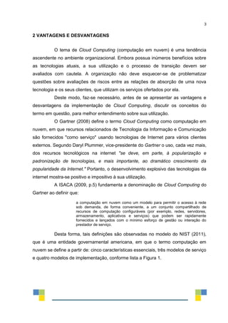 3
2 VANTAGENS E DESVANTAGENS
O tema de Cloud Computing (computação em nuvem) é uma tendência
ascendente no ambiente organizacional. Embora possua inúmeros benefícios sobre
as tecnologias atuais, a sua utilização e o processo de transição devem ser
avaliados com cautela. A organização não deve esquecer-se de problematizar
questões sobre avaliações de riscos entre as relações de absorção de uma nova
tecnologia e os seus clientes, que utilizam os serviços ofertados por ela.
Deste modo, faz-se necessário, antes de se apresentar as vantagens e
desvantagens da implementação de Cloud Computing, discutir os conceitos do
termo em questão, para melhor entendimento sobre sua utilização.
O Gartner (2008) define o termo Cloud Computing como computação em
nuvem, em que recursos relacionados de Tecnologia da Informação e Comunicação
são fornecidos "como serviço" usando tecnologias de Internet para vários clientes
externos. Segundo Daryl Plummer, vice-presidente do Gartner o uso, cada vez mais,
dos recursos tecnológicos na internet "se deve, em parte, à popularização e
padronização de tecnologias, e mais importante, ao dramático crescimento da
popularidade da Internet." Portanto, o desenvolvimento explosivo das tecnologias da
internet mostra-se positivo e impositivo à sua utilização.
A ISACA (2009, p.5) fundamenta a denominação de Cloud Computing do
Gartner ao definir que:
a computação em nuvem como um modelo para permitir o acesso à rede
sob demanda, de forma conveniente, a um conjunto compartilhado de
recursos de computação configuráveis (por exemplo, redes, servidores,
armazenamento, aplicativos e serviços) que podem ser rapidamente
fornecidos e lançados com o mínimo esforço de gestão ou interação do
prestador de serviço.
Desta forma, tais definições são observadas no modelo do NIST (2011),
que é uma entidade governamental americana, em que o termo computação em
nuvem se define a partir de: cinco características essenciais, três modelos de serviço
e quatro modelos de implementação, conforme lista a Figura 1.
 