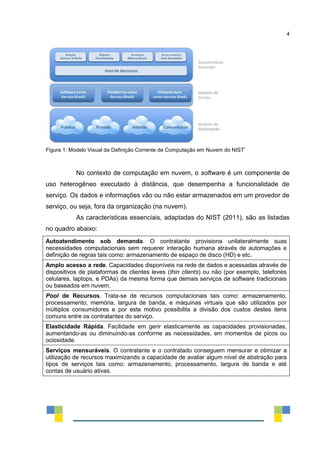 4
Figura 1: Modelo Visual da Definição Corrente de Computação em Nuvem do NIST
i
No contexto de computação em nuvem, o software é um componente de
uso heterogêneo executado à distância, que desempenha a funcionalidade de
serviço. Os dados e informações vão ou não estar armazenados em um provedor de
serviço, ou seja, fora da organização (na nuvem).
As características essenciais, adaptadas do NIST (2011), são as listadas
no quadro abaixo:
Autoatendimento sob demanda. O contratante provisiona unilateralmente suas
necessidades computacionais sem requerer interação humana através de automações e
definição de regras tais como: armazenamento de espaço de disco (HD) e etc.
Amplo acesso a rede. Capacidades disponíveis na rede de dados e acessadas através de
dispositivos de plataformas de clientes leves (thin clients) ou não (por exemplo, telefones
celulares, laptops, e PDAs) da mesma forma que demais serviços de software tradicionais
ou baseados em nuvem.
Pool de Recursos. Trata-se de recursos computacionais tais como: armazenamento,
processamento, memória, largura de banda, e máquinas virtuais que são utilizados por
múltiplos consumidores e por este motivo possibilita a divisão dos custos destes itens
comuns entre os contratantes do serviço.
Elasticidade Rápida. Facilidade em gerir elasticamente as capacidades provisionadas,
aumentando-as ou diminuindo-as conforme as necessidades, em momentos de picos ou
ociosidade.
Serviços mensuráveis. O contratante e o contratado conseguem mensurar e otimizar a
utilização de recursos maximizando a capacidade de avaliar algum nível de abstração para
tipos de serviços tais como: armazenamento, processamento, largura de banda e até
contas de usuário ativas.
 