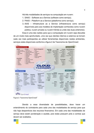 5
Há três modalidades de serviços na computação em nuvem:
1. SAAS – Software as a Service (software como serviço);
2. PAAS – Plataform as a Service (plataforma como serviço);
3. IAAS – Infrastructure as a Service (infraestrutura como serviço)
disponíveis para aos modelos de implantação conhecidos como nuvem
pública, nuvem privada ou nuvem híbrida (a união das duas anteriores).
Essa é uma das razões para que a computação em nuvem seja discutida
de um modo mais aprofundado, uma vez que clientes internos e externos se tornam
cada vez mais participantes ao utilizar ferramentas disponíveis nestes ambientes,
serviços estes disponíveis conforme a figura 2 de Taxonomia da OpenCrowd.
Figura 2: Taxonomia OpenCrowd
ii
Devido a essa diversidade de possibilidades, deve haver um
entendimento do contratante para cada uma das modalidades de serviço para que
não haja desperdícios dos recursos financeiros. Em cada uma das modalidades de
serviço deve existir ponderação e cautela, pois todas possuem prós e contras que
devem ser avaliados.
 