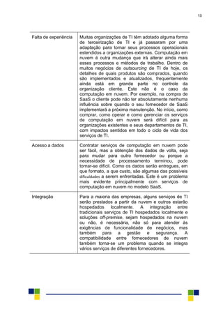 10
Falta de experiência Muitas organizações de TI têm adotado alguma forma
de terceirização de TI e já passaram por uma
adaptação para tornar seus processos operacionais
estendidos a organizações externas. Computação em
nuvem é outra mudança que irá alterar ainda mais
esses processos e métodos de trabalho. Dentro de
muitos negócios de outsourcing de TI de hoje, os
detalhes de quais produtos são comprados, quando
são implementados e atualizados, frequentemente
ainda está em grande parte no controle da
organização cliente. Este não é o caso da
computação em nuvem. Por exemplo, na compra de
SaaS o cliente pode não ter absolutamente nenhuma
influência sobre quando o seu fornecedor de SaaS
implementará a próxima manutenção. No início, como
comprar, como operar e como gerenciar os serviços
de computação em nuvem será difícil para as
organizações existentes e seus departamentos de TI,
com impactos sentidos em todo o ciclo de vida dos
serviços de TI.
Acesso a dados Contratar serviços de computação em nuvem pode
ser fácil, mas a obtenção dos dados de volta, seja
para mudar para outro fornecedor ou porque a
necessidade de processamento terminou, pode
tornar-se difícil. Como os dados serão entregues, em
que formato, a que custo, são algumas das possíveis
dificuldades a serem enfrentadas. Este é um problema
mais evidente principalmente com serviços de
computação em nuvem no modelo SaaS.
Integração Para a maioria das empresas, alguns serviços de TI
serão prestados a partir da nuvem e outros estarão
hospedados localmente. A integração entre
tradicionais serviços de TI hospedados localmente e
soluções off-premise, sejam hospedados na nuvem
ou não, é necessária, não só para atender às
exigências de funcionalidade de negócios, mas
também para a gestão e segurança. A
compatibilidade entre fornecedores de nuvem
também torna-se um problema quando se integra
vários serviços de diferentes fornecedores.
 