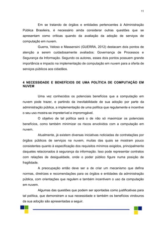 11
Em se tratando de órgãos e entidades pertencentes à Administração
Pública Brasileira, é necessário ainda considerar outras questões que se
apresentam como críticas quando da avaliação da adoção de serviços de
computação em nuvem.
Guerra, Veloso e Massensini (GUERRA, 2012) destacam dois pontos de
atenção a serem cuidadosamente avaliados: Governança de Processos e
Segurança da Informação. Segundo os autores, esses dois pontos possuem grande
importância e impacto na implementação de computação em nuvem para a oferta de
serviços públicos aos cidadãos.
4 NECESSIDADE E BENEFÍCIOS DE UMA POLÍTICA DE COMPUTAÇÃO EM
NUVEM
Uma vez conhecidos os potenciais benefícios que a computação em
nuvem pode trazer, e partindo da inevitabilidade de sua adoção por parte da
administração pública, a implementação de uma política que regulamente e incentive
o seu uso mostra-se impreterível e improrrogável.
O objetivo de tal política será o de não só maximizar os potenciais
benefícios, como também minimizar os riscos envolvidos com a computação em
nuvem.
Atualmente, já existem diversas iniciativas noticiadas de contratações por
órgãos públicos de serviços na nuvem, muitas das quais se mostram pouco
consistentes quanto à especificação dos requisitos mínimos exigidos, principalmente
daqueles relacionados à segurança da informação. Isso pode representar contratos
com relações de desigualdade, onde o poder público figure numa posição de
fragilidade.
A preocupação então deve ser a de criar um mecanismo que defina
normas, diretrizes e recomendações para os órgãos e entidades da administração
pública, com orientações que regulem e também incentivem o uso da computação
em nuvem.
Algumas das questões que podem ser apontadas como justificativas para
tal política, que demonstram a sua necessidade e também os benefícios vindouros
da sua adoção são apresentadas a seguir.
 