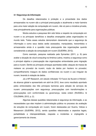 12
4.1 Segurança da Informação
Os desafios relacionados à proteção e a privacidade dos dados
armazenados na nuvem são a principal preocupação e atualmente a maior barreira
para uma maior adoção da computação em nuvem, não só para a iniciativa privada,
mas principalmente para organizações públicas.
Muitos estudos e pesquisas têm sido feitos a respeito da computação em
nuvem e os principais benefícios e desafios enxergados pelas organizações no
mundo todo. Todos esses estudos demonstram claramente que a segurança da
informação e como seus dados serão acessados, manipulados, transmitidos e
armazenados ainda é a questão mais preocupante das organizações quando
considerando a adoção da computação em nuvem (GUERRA, 2012).
Como exemplo, pesquisa realizada pela Symantec (2011, p. 8) para
avaliar a situação de cloud computing na América Latina, mostrou a segurança como
o principal objetivo e preocupação das organizações entrevistadas para migração
para a nuvem. Dentre as principais ameaças apontadas estão: ataques de massa de
malware ao provedor de nuvem; roubo de dados por hackers no provedor;
compartilhamento inseguro de dados confidenciais via nuvem e uso irregular da
nuvem, levando à violação de dados.
Já a HP Research, em estudo intitulado “O Futuro da Nuvem é Híbrido”,
de alcance global e apresentado em abril de 2012, teve como resultado apontado
pelos entrevistados das três principais barreiras para adoção de serviços de
nuvem: preocupações com segurança, preocupações com transformações e
preocupações com conformidade ou governança, nesta ordem (RUSSELL &
COLEMAN, 2012, p. 2).
Algumas dessas questões relacionadas à segurança da informação, e as
necessidades que elas impõem à administração pública no processo de avaliação
de soluções de computação em nuvem, foram destacadas por Guerra, Veloso e
Massensini (GUERRA, 2012), sendo questões relacionadas a aspectos legais,
portabilidade e interoperabilidade, resposta a incidentes e criptografia e
gerenciamento de chaves.
 